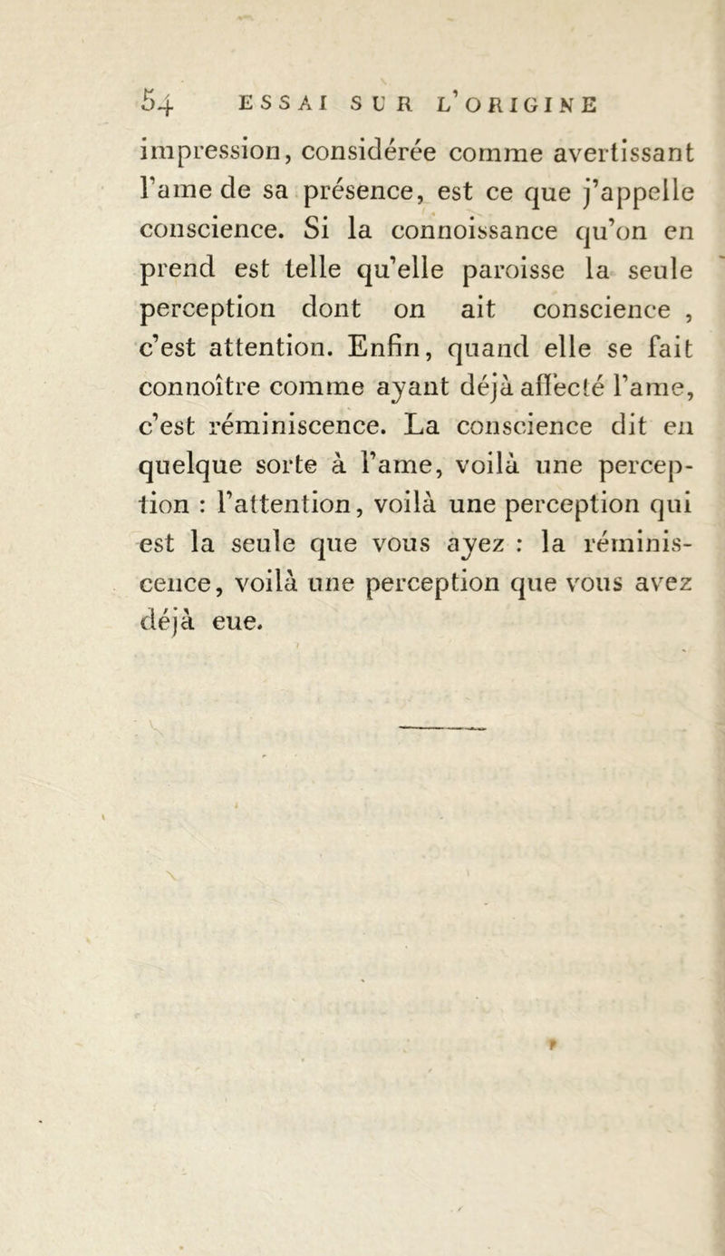 impression, considérée comme avertissant l’ame de sa présence, est ce que j’appelle conscience. Si la connoissance qu’on en prend est telle qu’elle paroisse la seule perception dont on ait conscience , c’est attention. Enfin, quand elle se fait connoître comme ayant déjà affecté famé, c’est réminiscence. La conscience dit eu quelque sorte à l’ame, voilà une percep- tion : l’attention, voilà une perception qui est la seule que vous ayez : la réminis- cence, voilà une perception que vous avez déjà eue. f