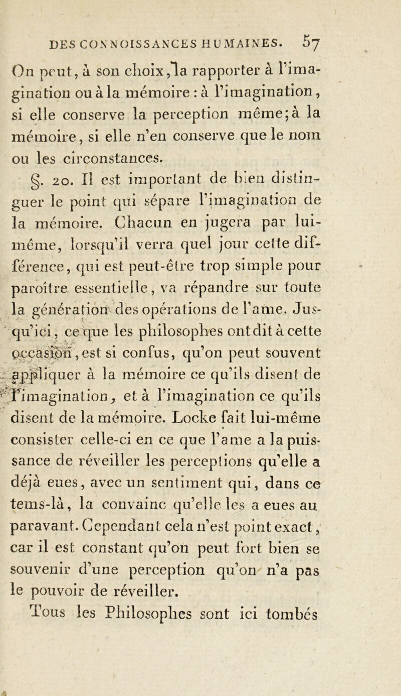 On peut, à son choix,1a rapporter à l’ima- gination ou à la mémoire : à l’imagination , si elle conserve la perception même;à la mémoire, si elle n’en conserve que le nom ou les circonstances. g. 20. Il est important de bien distin- guer le point qui sépare l’imagination de la mémoire. Chacun en jugera par lui- même, lorsqu’il verra quel jour cette dif- férence, qui est peut-être trop simple pour paroître essentielle, va répandre sur toute la génération des opérations de famé. Jus- qu’ici, ce que les philosophes ont dit à cette \ J* occasion,est si confus, qu’on peut souvent appliquer à la mémoire ce qu’ils disent de Timagination_, et à l’imagination ce qu’ils disent de la mémoire. Locke fait lui-même consister celle-ci en ce que Pâme a la puis- sance de réveiller les perceptions qu’elle a déjà eues, avec un sentiment qui, dans ce tems-là, la convainc qu’elle les a eues au paravant. Cependant cela n’est point exact, car il est constant qu’on peut fort bien se souvenir d’une perception qu’on n’a pas le pouvoir de réveiller. Tous les Philosophes sont ici tombés