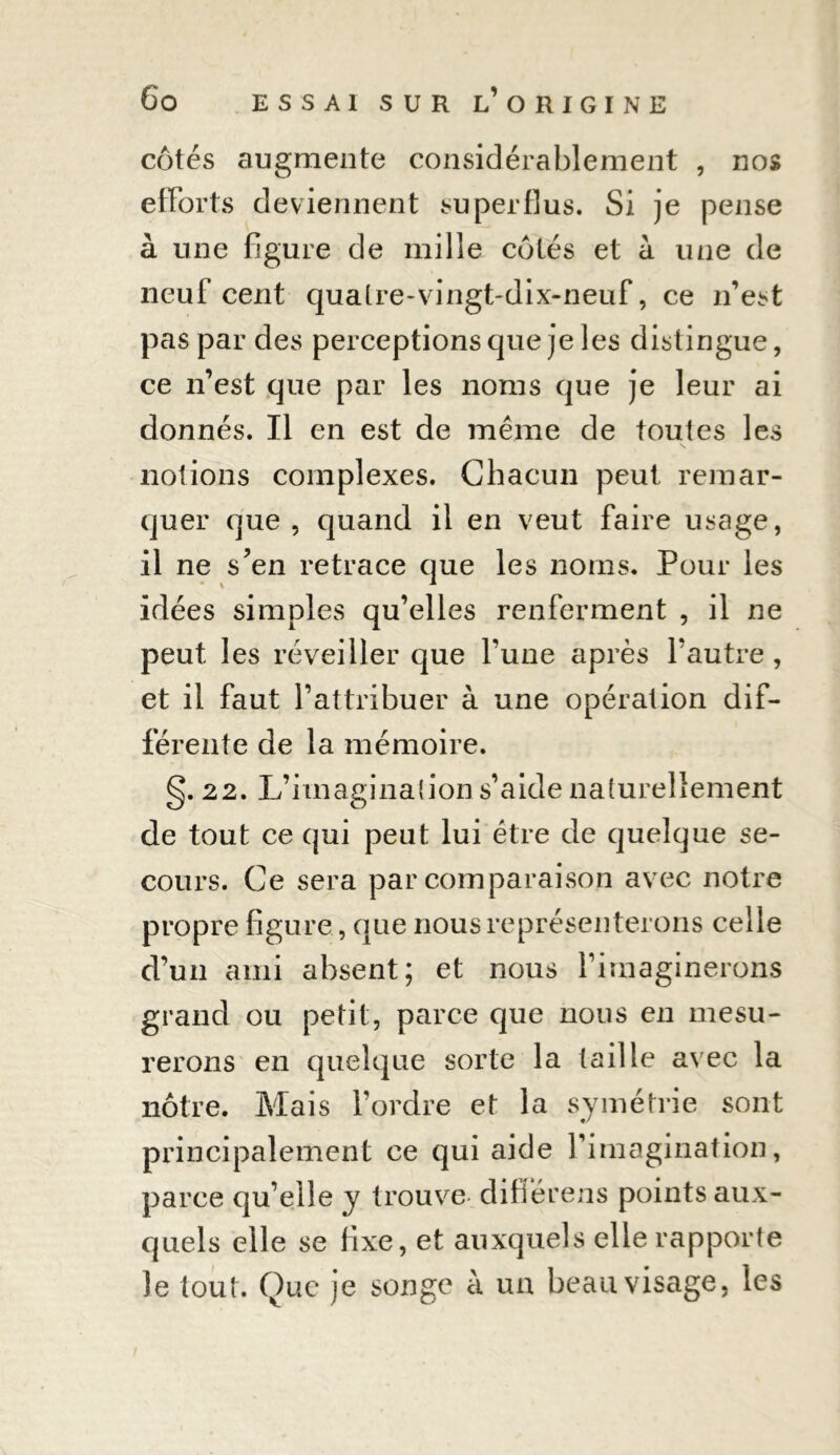 côtés augmente considérablement , nos efforts deviennent superflus. Si je pense à une figure de mille côtés et à une de neuf cent quatre-vingt-dix-neuf, ce n’est pas par des perceptions que je les distingue, ce n’est que par les noms que je leur ai donnés. Il en est de même de toutes les notions complexes. Chacun peut remar- quer que , quand il en veut faire usage, il ne s’en retrace que les noms. Pour les idées simples qu’elles renferment , il ne peut les réveiller que Tune après l’autre, et il faut l’attribuer à une opération dif- férente de la mémoire. g. 22. L’imagination s’aide naturellement de tout ce qui peut lui être de quelque se- cours. Ce sera par comparaison avec notre propre figure, que nous représenterons celle d’un ami absent; et nous l’imaginerons grand ou petit, parce que nous en mesu- rerons en quelque sorte la taille avec la nôtre. Mais l’ordre et la symétrie sont principalement ce qui aide l’imagination, parce qu’elle y trouve difiérens points aux- quels elle se fixe, et auxquels elle rapporte le tout. Que je songe à un beau visage, les