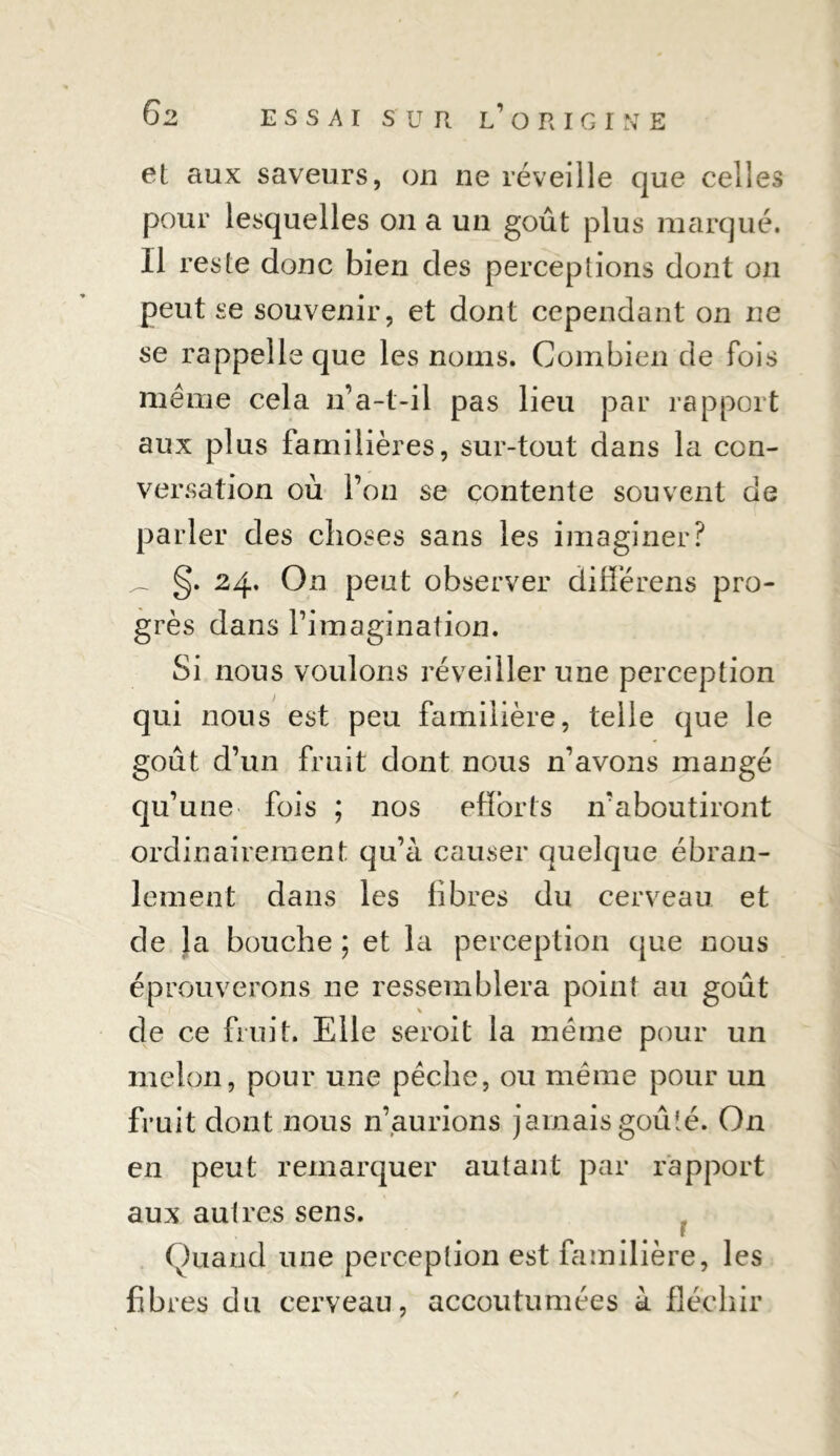 et aux saveurs, on ne réveille que celles pour lesquelles on a un goût plus marqué. Il reste donc bien des perceptions dont on peut se souvenir, et dont cependant on ne se rappelle que les noms. Combien de fois meme cela n’a-t-il pas lieu par rapport aux plus familières, sur-tout dans la con- versation où l’on se contente souvent de parler des choses sans les imaginer? ^ §. 24. On peut observer differens pro- grès dans l’imagination. Si nous voulons réveiller une perception qui nous est peu familière, telle que le goût d’un fruit dont nous n’avons mangé qu’une fois ; nos efforts n’aboutiront ordinairement qu’à causer quelque ébran- lement dans les libres du cerveau et de la bouche ; et la perception que nous éprouverons 11e ressemblera point au goût de ce fruit. Elle seroit la meme pour un melon, pour une pèche, ou même pour un fruit dont nous n’,aurions jamais goûté. On en peut remarquer autant par rapport aux autres sens. Quand une perception est familière, les fibres du cerveau, accoutumées à fléchir