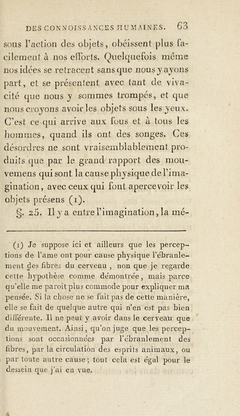 sous l’action des objets, obéissent plus la- cilement à nos efforts. Quelquefois même nos idées se retracent sans que nous y ayons part, et se présentent avec tant de viva- cité que nous y sommes trompés, et que nous croyons avoir les objets sous les yeux. C'est ce qui arrive aux fous et à tous les hommes, quand ils ont des songes. Ces désordres ne sont vraisemblablement pro- duits que par le grand rapport des mou- vemens qui sont la cause physique de l’ima- gination, avec ceux qui font apercevoir les objets présens (i). g. 25. Il y a entre l’imagination, la mé- (i) Je suppose ici et ailleurs que les percep- tions de l’ame ont pour cause physique l’e'branle- ment des fibres du cerveau , non que je regarde cette hypothèse comme dëmontre'e, mais parce qu’elle me paroîtplus commode pour expliquer ma pensée. Si la chose ne se fait pas de cette manière, elle se fait de quelque autre qui n’en est pas bien differente. Il ne peut y avoir dans le cerveau que du mouvement. Ainsi, qu’on juge que les percep- tions sont occasionnées par l'ébranlement des fibres, par la circulation des esprils animaux, ou par toute autre cause ; tout cela est égal pour le dessein que j’ai en yue.