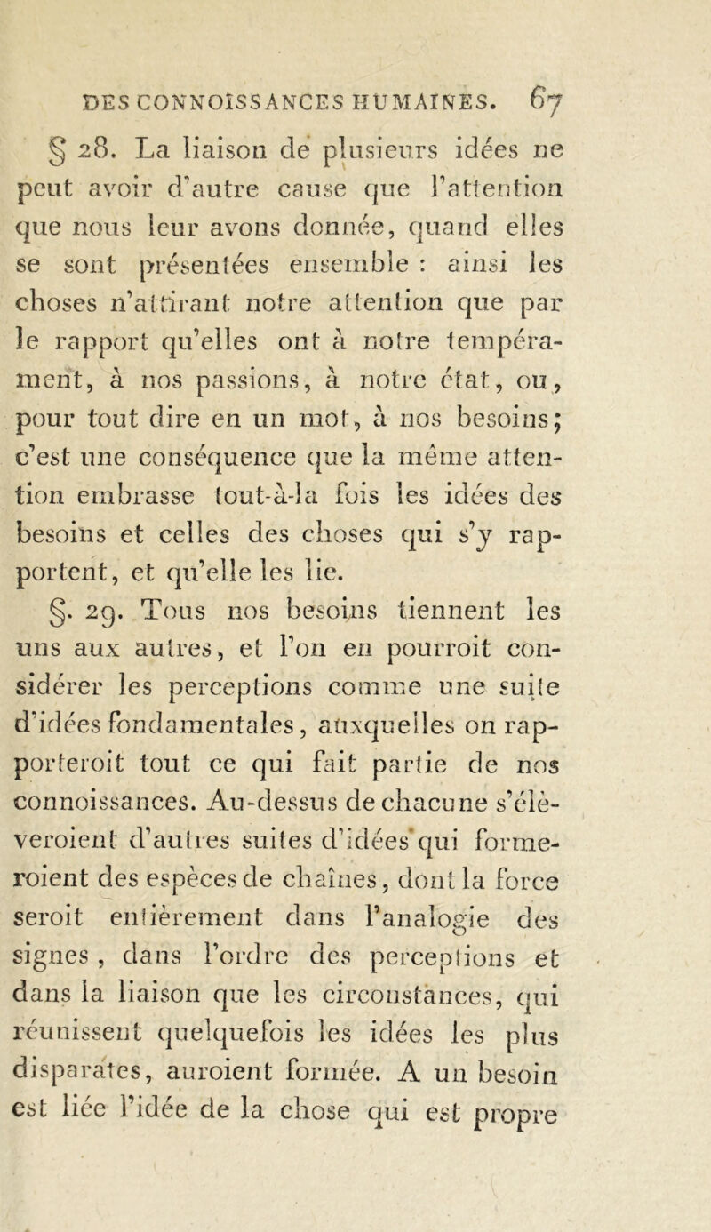 § 28. La liaison de plusieurs idées ne peut avoir d’autre cause que l’attention que nous leur avons donnée, quand elles se sont présentées ensemble : ainsi les choses 11’attirant notre attention que par le rapport qu’elles ont à notre tempéra- ment, à nos passions, à notre état, ou, pour tout dire en un mot, à nos besoins; c’est une conséquence que la meme atten- tion embrasse tout à-la fois les idées des besoins et celles des choses qui s’y rap- portent, et qu’elle les lie. §. 2g. Tous nos besoins tiennent les uns aux autres, et l’on en pourroit con- sidérer les perceptions comme une suite d’idées fondamentales, auxquelles on rap- porteroit tout ce qui fait partie de nos connoissances. Au-dessus de chacune s’élè- veroient d’autres suites d’idées*qui forme- roient des espèces de chaînes, dont la force seroit entièrement dans l’analogie des signes , dans l’ordre des perceptions et dans la liaison que les circonstances, qui réunissent quelquefois les idées les plus disparates, auroient formée. A un besoin est liée l’idée de la chose qui est propre