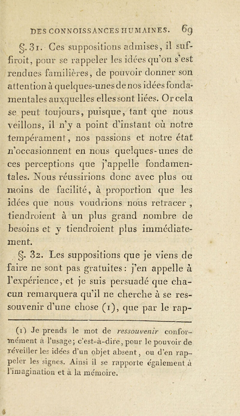 g. 3i. Ces suppositions admises, il suf- firait, pour se rappeler les idées qu’on s’est rendues familières, de pouvoir donner son attention à quelques-unes de nos idées fonda- mentales auxquelles elles sont liées. Or cela se peut toujours, puisque, tant que nous veillons, il n’y a point d’instant où notre tempérament, nos passions et notre état n’occasionnent en nous quelques-unes de ces perceptions que j’appelle fondamen- tales. Nous réussirions donc avec plus ou moins de facilité, à proportion que les idées que nous voudrions nous retracer , tiendraient à un plus grand nombre de besoins et y tiendraient plus immédiate- ment. g. 32. Les suppositions que je viens de faire ne sont pas gratuites : j’en appelle à l’expérience, et je suis persuadé que cha- cun remarquera qu’il ne cherche à se res- souvenir d’une chose (i), que par le rap- (1) Je prends le mot de ressouvenir confor- mément à frisage; c’est-à-dire, pour le pouvoir de réveiller les idées d’un objet absent, ou d’en rap- peler les signes. Ainsi il se rapporte également à 1 imagination et à la mémoire.