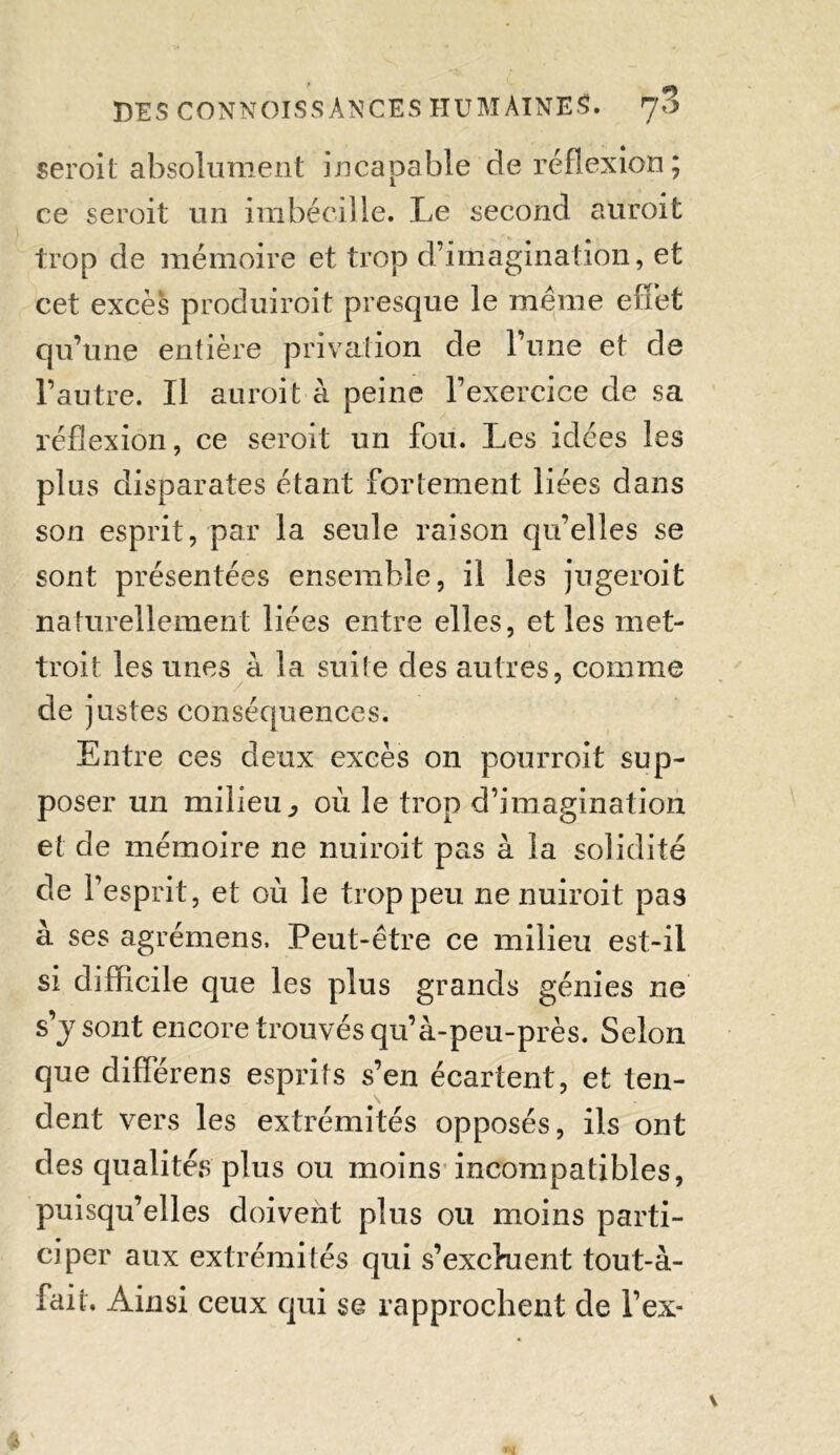 seroit absolument incapable de réflexion; ce seroit un imbécille. Le second auroit trop de mémoire et trop d’imagination, et cet excès produiroit presque le meme effet qu’une entière privation de l’une et de l’autre. Il auroit à peine l’exercice de sa réflexion, ce seroit un fou. Les idées les plus disparates étant fortement liées dans son esprit, par la seule raison qu’elles se sont présentées ensemble, il les jugeroit naturellement liées entre elles, et les met- tant les unes à la suite des autres, comme de justes conséquences. Entre ces deux excès on pourroit sup- poser un milieu,, où le trop d’imagination et de mémoire ne nuiroit pas à la solidité de l’esprit, et où le trop peu ne nuiroit pas à ses agrémens. Peut-être ce milieu est-il si difficile que les plus grands génies ne s’j sont encore trouvés qu’à-peu-près. Selon que différens esprits s’en écartent, et ten- dent vers les extrémités opposés, ils ont des qualités plus ou moins incompatibles, puisqu’elles doivent plus ou moins parti- ciper aux extrémités qui s’exchient tout-à- fait. Ainsi ceux qui se rapprochent de l’ex-