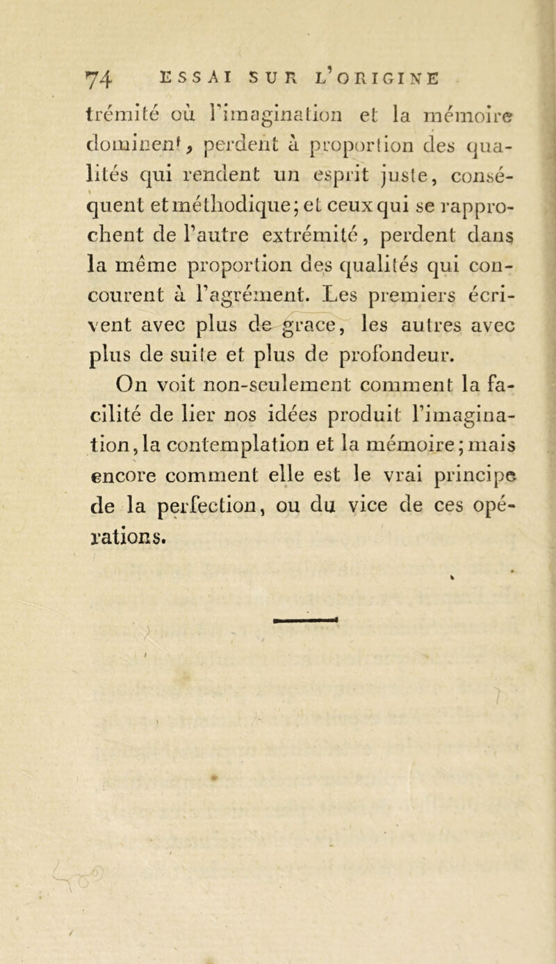 trémité où l'imagination et la mémoire dominent, perdent à proportion des qua- lités qui rendent un esprit juste, consé- quent et méthodique; el ceux qui se rappro- chent de l'autre extrémité, perdent dans la meme proportion des qualités qui con- courent il l'agrément. Les premiers écri- vent avec plus de grâce, les autres avec plus de suite et plus de profondeur. On voit non-seulement comment la fa- cilité de lier nos idées produit l'imagina- tion, la contemplation et la mémoire;mais \ encore comment elle est le vrai principe de la perfection, ou du vice de ces opé- rations. ’ > £)