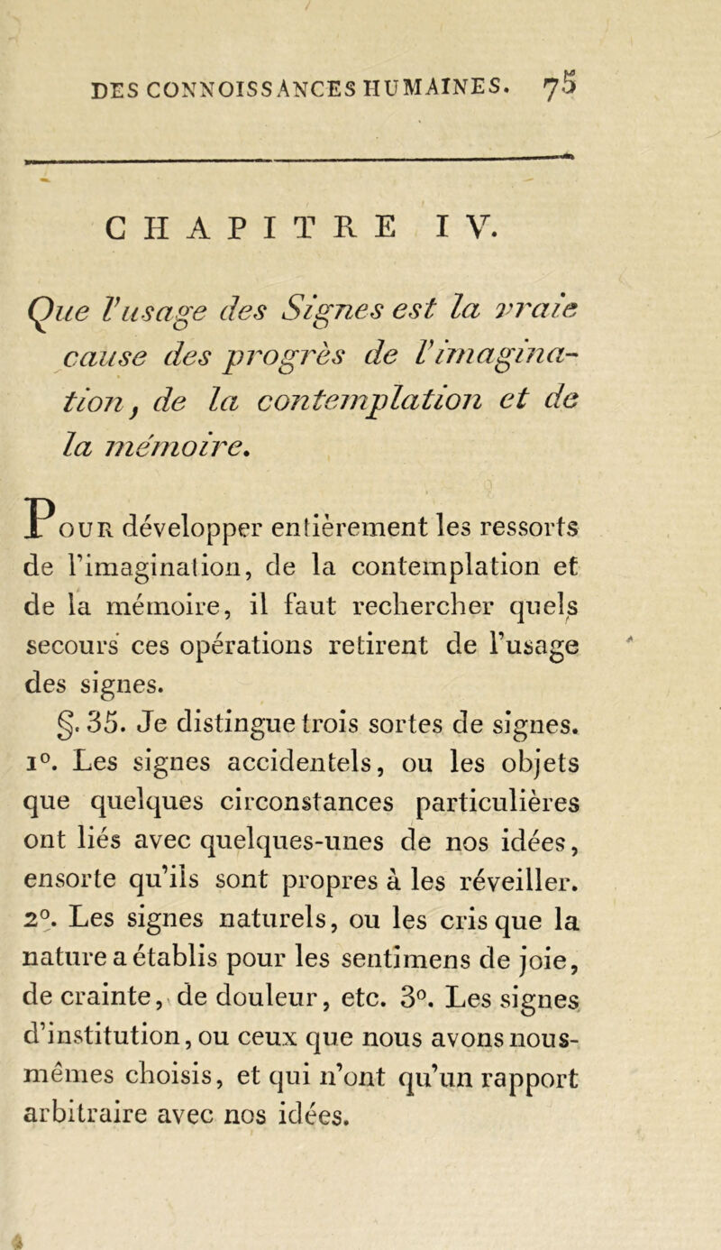 —» CHAPITRE IV. Que Vusage des Signes est la vraie cause des progrès de Vimagina- tion, de la contemplation et de la mémoire. Pour développer entièrement les ressorts de F imagination, de la contemplation et de la mémoire, il faut rechercher quels secours ces opérations retirent de l’usage des signes. g, 35. Je distingue trois sortes de signes. i°. Les signes accidentels, ou les objets que quelques circonstances particulières ont liés avec quelques-unes de nos idées, ensorte qu’ils sont propres à les réveiller. 2°. Les signes naturels, ou les cris que la nature a établis pour les sentimens de joie, de crainte, de douleur, etc. 3°. Les signes d’institution, ou ceux que nous avons nous- mêmes choisis, et qui n’ont qu’un rapport arbitraire avec nos idées.