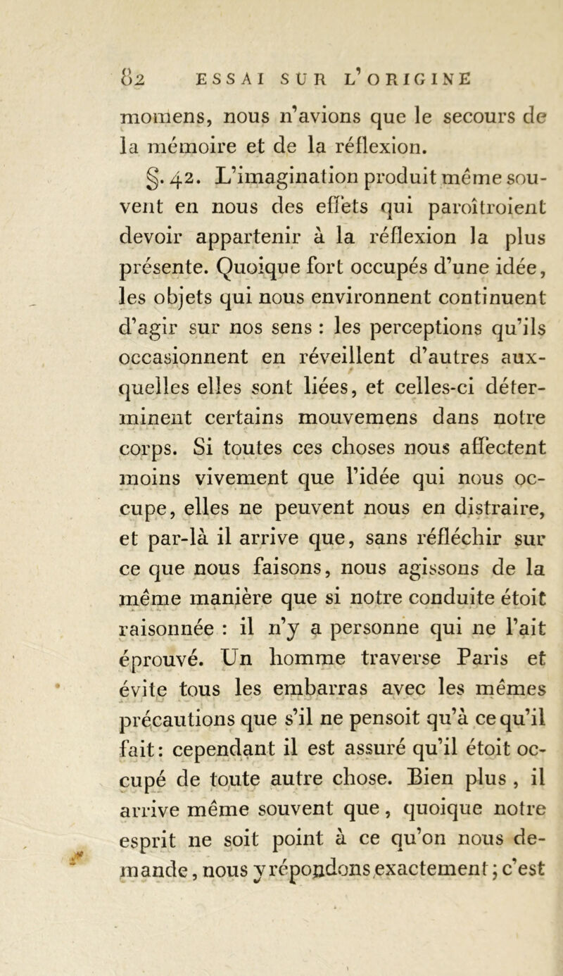 momens, nous n’avions que le secours de la mémoire et de la réflexion. §. 42. L’imagination produit meme sou- vent en nous des effets qui paroîtroient devoir appartenir à la réflexion la plus présente. Quoique fort occupés d’une idée, les objets qui nous environnent continuent d’agir sur nos sens : les perceptions qu’ils occasionnent en réveillent d’autres aux- quelles elles sont liées, et celles-ci déter- minent certains mouveraens dans notre corps. Si toutes ces choses nous affectent moins vivement que l’idée qui nous oc- cupe, elles ne peuvent nous en distraire, et par-là il arrive que, sans réfléchir sur ce que nous faisons, nous agissons de la meme manière que si notre conduite étoit raisonnée : il 11’y a personne qui ne l’ait éprouvé. Un homme traverse Paris et évite tous les embarras avec les memes précautions que s’il ne pensoit qu’à ce qu’il fait: cependant il est assuré qu’il étoit oc- cupé de toute autre chose. Bien plus , il arrive même souvent que, quoique notre esprit 11e soit point à ce qu’on nous de- mande , nous y répondons exactement ; c’est