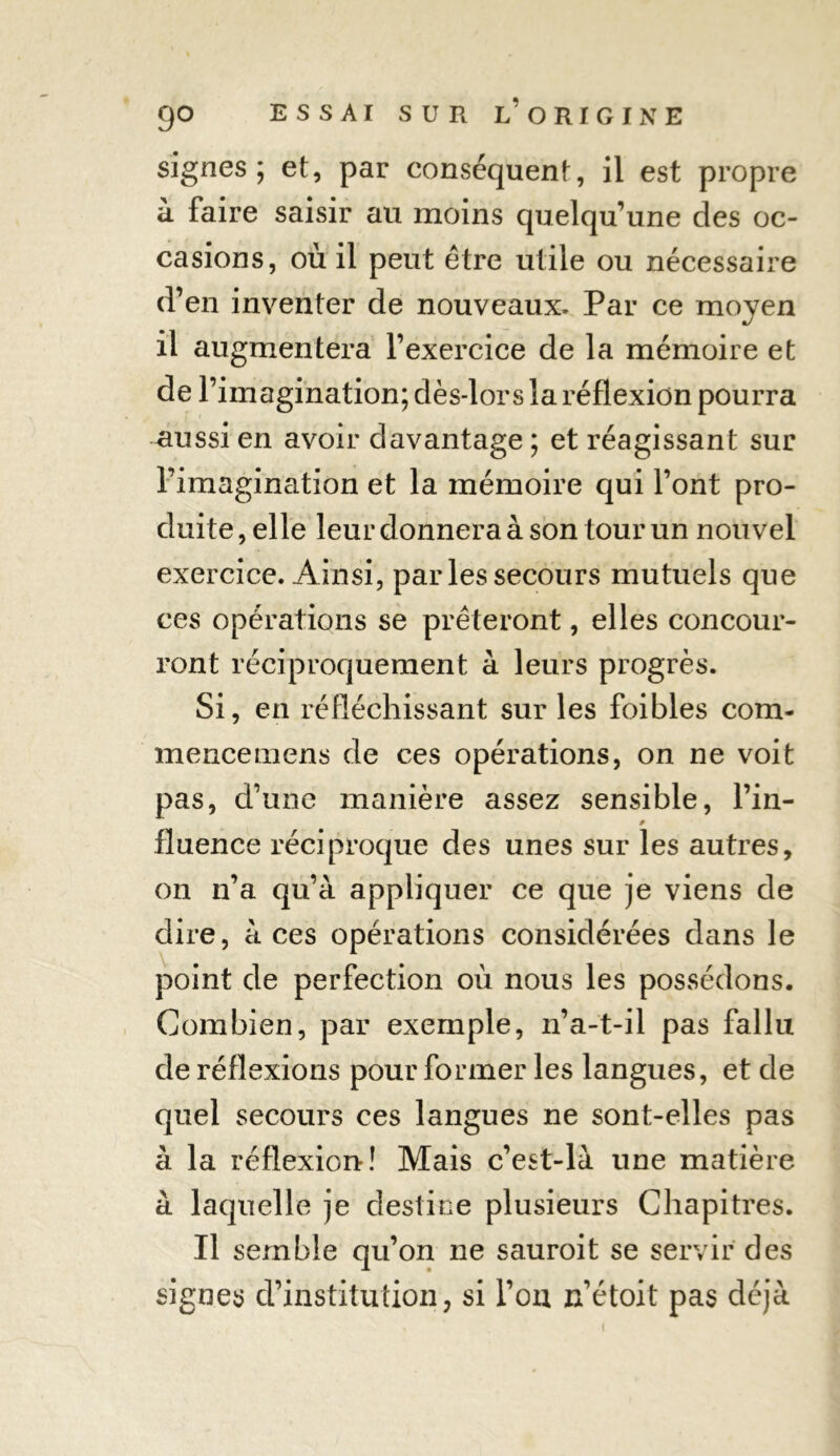 signes; et, par conséquent, il est propre à faire saisir au moins quelqu’une des oc- casions, où il peut être utile ou nécessaire d’en inventer de nouveaux. Par ce moyen il augmentera l’exercice de la mémoire et de l’imagination; dès-lors la réflexion pourra -aussi en avoir davantage ; et réagissant sur l’imagination et la mémoire qui l’ont pro- duite , elle leur donnera à son tour un nouvel exercice. Ainsi, par les secours mutuels que ces opérations se prêteront, elles concour- ront réciproquement à leurs progrès. Si, en réfléchissant sur les foibles com- mence mens de ces opérations, on ne voit pas, d’une manière assez sensible, l’in- * fluence réciproque des unes sur les autres, on n’a qu’à appliquer ce que je viens de dire, à ces opérations considérées dans le point de perfection où nous les possédons. Combien, par exemple, n’a-t-il pas fallu de réflexions pour former les langues, et de quel secours ces langues ne sont-elles pas à la réflexion! Mais c’est-là une matière à laquelle je destine plusieurs Chapitres. Il semble qu’on ne sauroit se servir des signes d’institution, si l’on n’étoit pas déjà