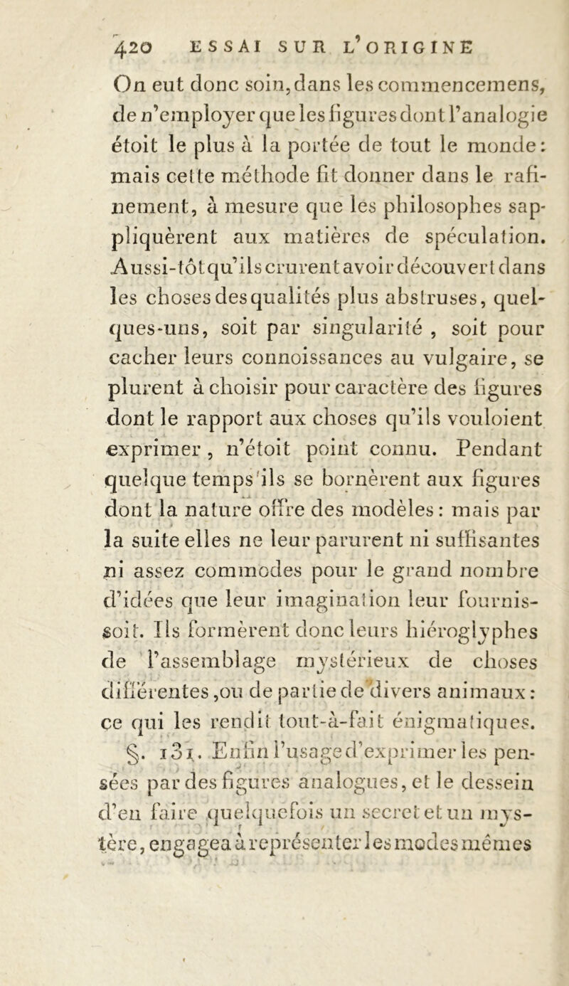 On eut donc soin,dans les comniencemens, de n’employer que les figures dont l’analogie étoit le plus a. la portée de tout le monde: mais celte méthode fît donner dans le rafi- nement, à mesure que les philosophes sap- pliquèrent aux matières de spéculation. Aussi-tôt qu’ils crurent avoir découvert dans les choses des quali tés plus abstruses, quel- ques-uns, soit par singularité , soit pour cacher leurs connoissances au vulgaire, se plurent à choisir pour caractère des ligures dont le rapport aux choses qu’ils vouloient exprimer , n’étoit point connu. Pendant quelque temps ils se bornèrent aux figures dont la nature offre des modèles : mais par la suite elles ne leur parurent ni suffisantes ni assez commodes pour le grand nombre d’idées que leur imagination leur fournis- $oit. Ils formèrent donc leurs hiéroglyphes de l’assemblage mystérieux de choses différentes ,ou de partie de divers animaux : ce qui les rendit tout-à-fait énigmatiques. §. i3i. Enfin l’usage d’exprimer les pen- sées par des figures analogues, et le dessein d’en faire quelquefois un secret et un mys- tère , engagea à représenter 1 es modes mêmes