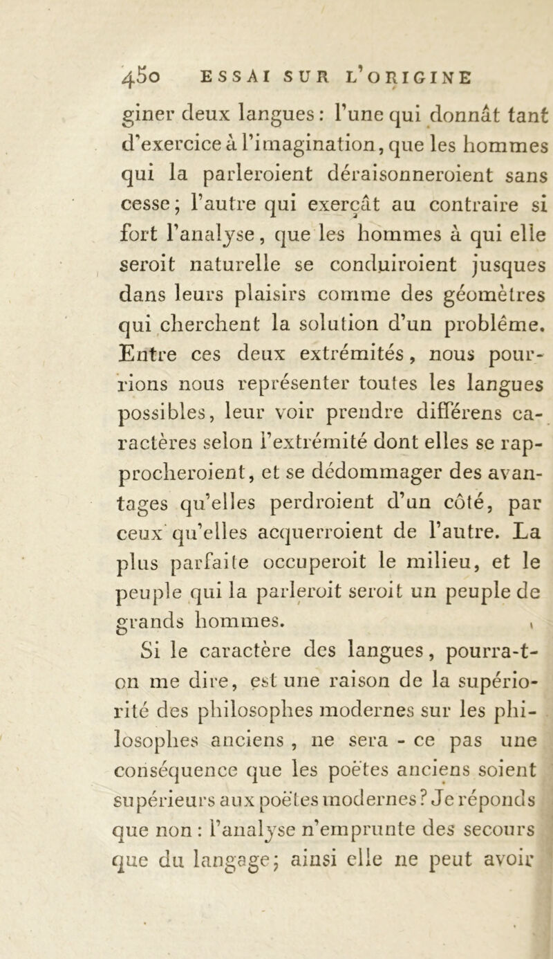 giner deux langues : l’une qui donnât tant d'exercice à l’imagination, que les hommes qui la parleroient déraisonneroient sans cesse ; l’autre qui exerçât au contraire si fort l’analyse, que les hommes à qui elle seroit naturelle se conduiroient jusques dans leurs plaisirs comme des géomètres qui cherchent la solution d’un problème. Entre ces deux extrémités, nous pour- rions nous représenter toutes les langues possibles, leur voir prendre différens ca- ractères selon l’extrémité dont elles se rap- procheroient, et se dédommager des avan- tages qu’elles perdroient d’un côté, par ceux qu’elles acquerroient de l’autre. La plus parfaite occuperoit le milieu, et le peuple qui la parlerait seroit un peuple de grands hommes. , Si le caractère des langues, pourra-t- on me dire, est une raison de la supério- rité des philosophes modernes sur les phi- losophes anciens , ne sera - ce pas une conséquence que les poètes anciens soient supérieurs aux poètes modernes ? Je réponds que non : l’analyse n'emprunte des secours que du langage\ ainsi elle ne peut avoir