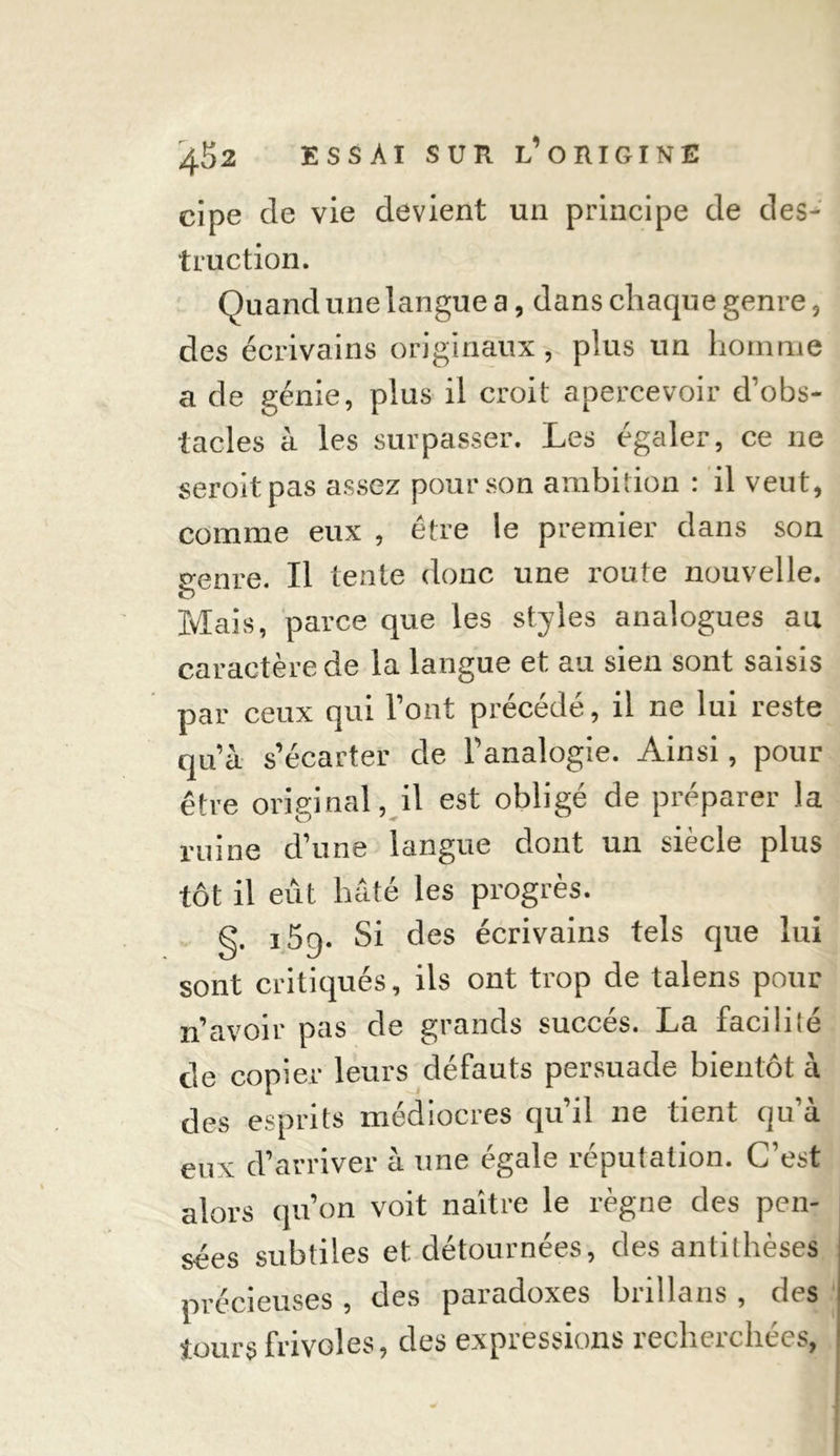 truction. Quand une langue a, dans chaque genre, des écrivains originaux, plus un homme a de génie, plus il croit apercevoir d’obs- tacles à les surpasser. Les égaler, ce 11e seroitpas assez pour son ambition : il veut, comme eux , être le premier dans son o-enre. Il tente donc une route nouvelle. O ^ Mais, parce que les styles analogues au caractère de la langue et au sien sont saisis par ceux qui l’ont précédé, il ne lui reste qu’à s’écarter de l’analogie. Ainsi, pour être original, il est obligé de préparer la ruine d’une langue dont un siècle plus tôt il eût hâté les progrès. g. 15q. Si des écrivains tels que lui sont critiqués, ils ont trop de talens pour n’avoir pas de grands succès. La facilité de copier leurs défauts persuade bientôt à des esprits médiocres qu’il ne tient qu’à eux d’arriver à une égale réputation. C’est alors qu’on voit naître le règne des pen- sées subtiles et détournées, des antithèses précieuses, des paradoxes brillans , des tours frivoles, des expressions recherchées,