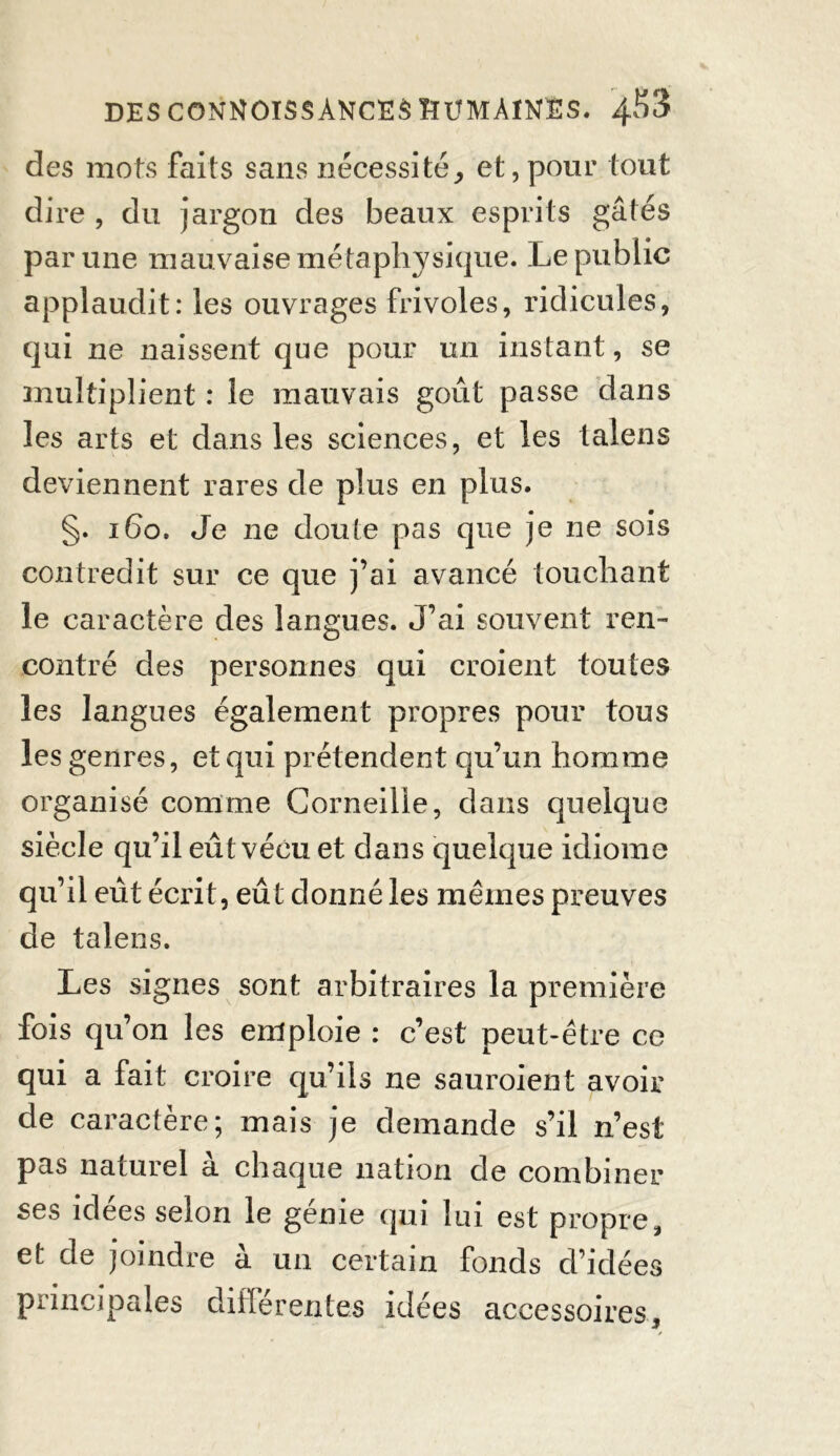 des mots faits sans nécessité, et, pour tout dire , du jargon des beaux esprits gâtés par une mauvaise métaphysique. Le public applaudit: les ouvrages frivoles, ridicules, qui ne naissent que pour un instant, se multiplient : le mauvais goût passe dans les arts et dans les sciences, et les talens deviennent rares de plus en plus. §. 160. Je ne doute pas que je ne sois contredit sur ce que j’ai avancé touchant le caractère des langues. J’ai souvent ren- contré des personnes qui croient toutes les langues également propres pour tous les genres, et qui prétendent qu’un homme organisé comme Corneille, dans quelque siècle qu’il eût vécu et dans quelque idiome qu’il eût écrit, eût donné les mêmes preuves de talens. Les signes sont arbitraires la première fois qu’on les emploie : c’est peut-être ce qui a fait croire qu’ils ne sauroient avoir de caractère; mais je demande s’il n’est pas naturel à chaque nation de combiner ses idees selon le genie qui lui est propre, et de joindre à un certain fonds d’idées principales différentes idées accessoires, 3