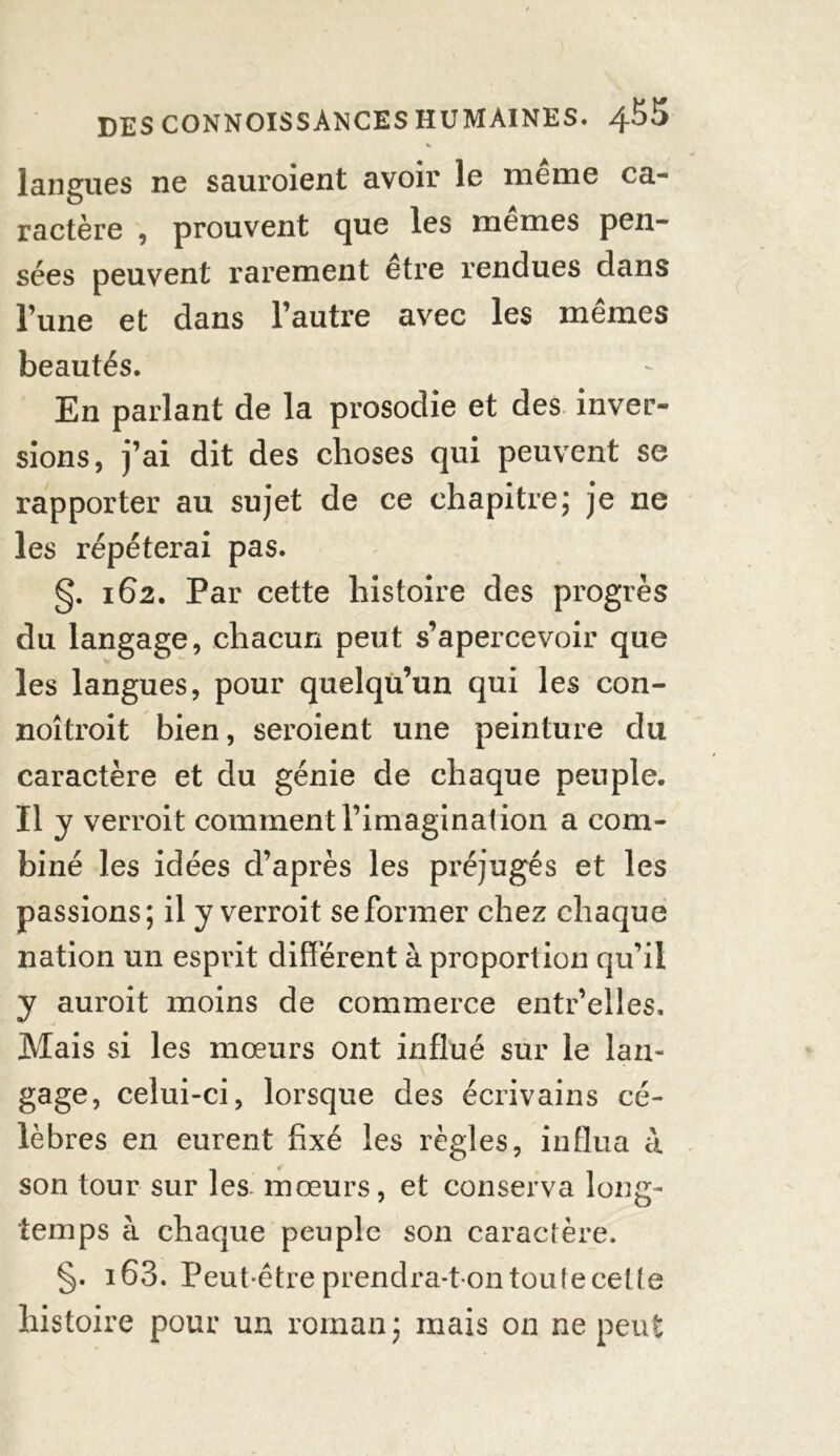 % langues ne sauroient avoir le même ca- ractère , prouvent que les mêmes pen- sées peuvent rarement être rendues dans l’une et dans l’autre avec les mêmes beautés. En parlant de la prosodie et des inver- sions, j’ai dit des choses qui peuvent se rapporter au sujet de ce chapitre; je ne les répéterai pas. §. 162. Par cette histoire des progrès du langage, chacun peut s’apercevoir que les langues, pour quelqu’un qui les con- noîtroit bien, seroient une peinture du caractère et du génie de chaque peuple. Il y verroit comment l’imagination a com- biné les idées d’après les préjugés et les passions; il y verroit se former chez chaque nation un esprit différent à proportion qu’il y auroit moins de commerce entr’elles. Mais si les mœurs ont influé sur le lan- gage, celui-ci, lorsque des écrivains cé- lèbres en eurent fixé les règles, influa à son tour sur les mœurs, et conserva long- temps h chaque peuple son caractère. §. i63. Peut-être prendra-t on tou te cette histoire pour un roman ; mais on ne peut