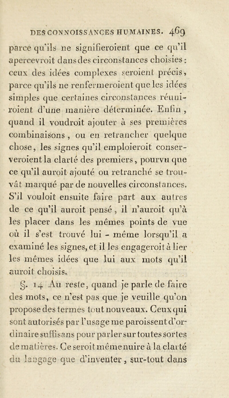 parce qu'ils 11e signifieroient que ce qu’il apercevroit dans des circonstances choisies : ceux des idées complexes seroient précis, parce qu’ils ne renfermeroient que les idées simples que certaines circonstances réuni- roient d’une manière déterminée. Enfin , quand il voudroit ajouter à ses premières combinaisons , ou en retrancher quelque chose, les signes qu’il emploierait consër- veroientla clarté des premiers, pourvu que ce qu’il auroit ajouté ou retranché se trou- vât marqué par de nouvelles circonstances. S’il vouloit ensuite faire part aux autres de ce qu’il auroit pensé, il n’auroit qu’à les placer dans les mêmes points de vue où il s’est trouvé lui - meme lorsqu’il a examiné les signes, et il les engageroit à lier les mêmes idées que lui aux mots qu’il auroit choisis. g. 14 Au reste, quand je parle de faire des mots, ce n’est pas que je veuille qu’on propose des termes tout nouveaux. Ceux qui sont autorisés par l’usage me paroissent d’or- dinaire suffisans pour parler sur toutes sortes de matières. Ce seroit même nuire à la clarté du langage que d’inventer, sur-tout dans