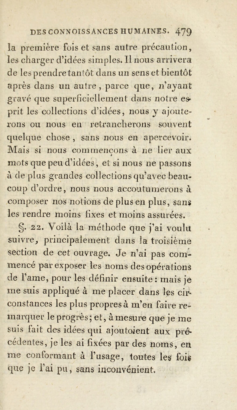 la première fois et sans autre précaution, les charger d’idées simples. Il nous arrivera de les prendre tanîôt dans un sens et bientôt après dans un autre , parce que, n’ayant gravé que superficiellement dans notre e*r prit les collections d’idées, nous y ajoute- rons ou nous en retrancherons souvent quelque chose , sans nous en apercevoir. Mais si nous commençons à ne lier aux mots que peu d’idées, et si nous ne passons à de plus grandes collections qu’avec beau- coup d’ordre, nous nous accoutumerons à composer nos notions de plus en plus, sans les rendre moins fixes et moins assurées. g. 22. Voilà la méthode que j’ai voulu suivre, principalement dans la troisième section de cet ouvrage. Je n’ai pas com- mencé par exposer les noms des opérations de l’ame, pour les définir ensuite: mais je me suis appliqué à me placer dans les cir- constances les plus propres à m’en faire re- marquer le progrès; et, à mesure que je me suis fait des idées qui ajoutoient aux pré- cédentes, je les ai fixées par des noms, en me conformant à l’usage, toutes les fois que je l’ai pu, sans inconvénient.