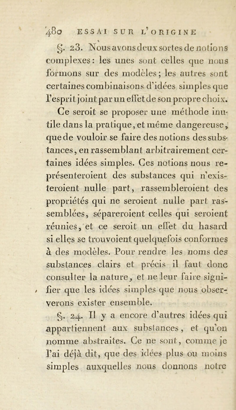 % g. 23. Nous avons deux sortes de notions complexes: les unes sont celles que nous formons sur des modèles; les autres sont certaines combinaisons d'idées simples que l’esprit joint par un elfet de son propre choix. Ce seroit se proposer une méthode inu- tile dans la pratiquent même dangereuse, que de vouloir se faire des notions des subs- tances, en rassemblant arbitrairement cer- taines idées simples. Ces notions nous re- présenteroient des substances qui n’exis- teroient nulle part, rassembleroient des propriétés qui ne seroient nulle part ras- semblées, sépareroient celles qui seroient réunies, et ce seroit un elfet du hasard si elles se trouvoient quelquefois conformes à des modèles. Pour rendre les noms des substances clairs et précis il faut donc consulter la nature, et ne leur faire signi- / fier que les idées simples que nous obser- verons exister ensemble. §. 24. Il y a encore d’autres idées qui appartiennent aux substances, et qu’on nomme abstraites. Ce ne sont, comme je l’ai déjà dit, que des idées plus ou moins simples auxquelles nous donnons notre