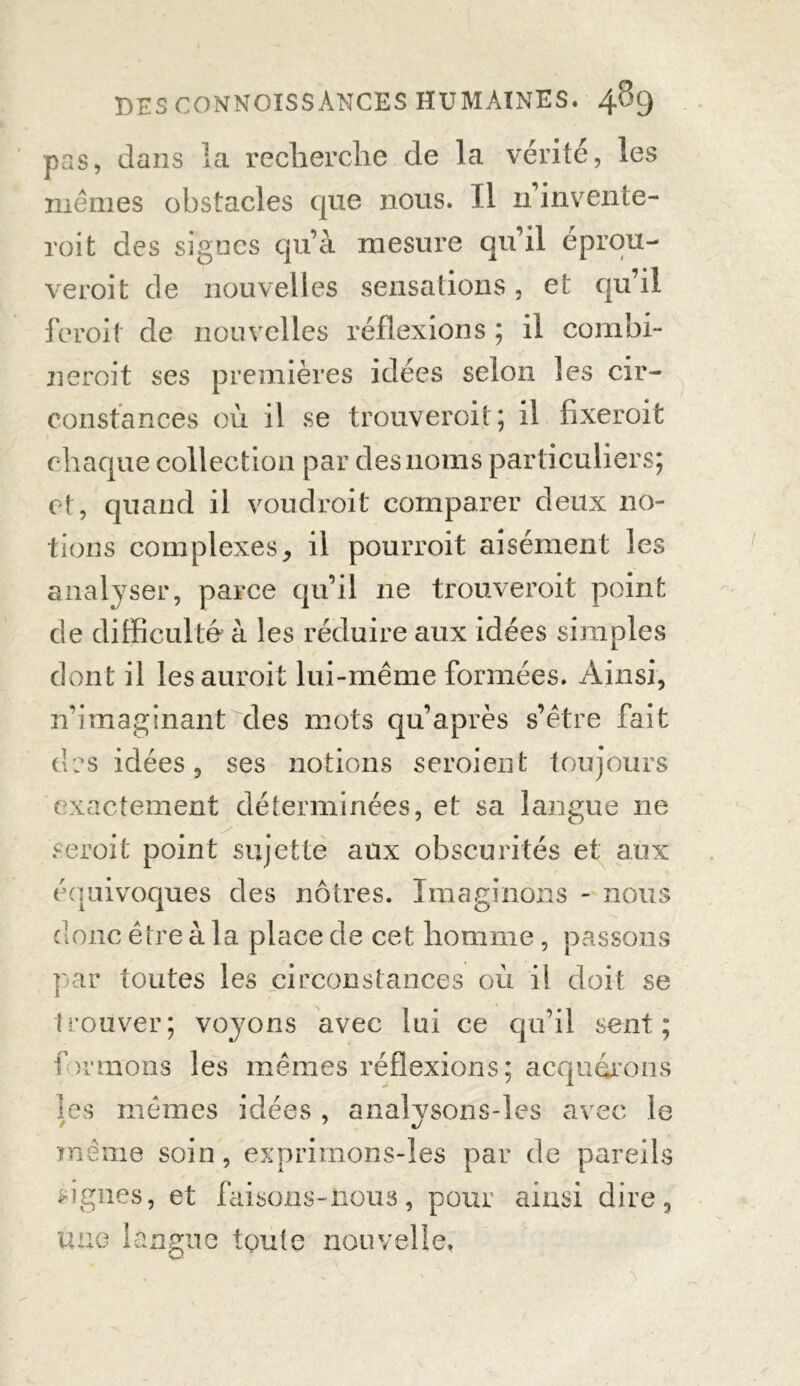 pas, dans la recherche de la vérité, les mêmes obstacles que nous. Il n invente- roi t des signes qu’à mesure qu’il eprou- veroit de nouvelles sensations, et qu’il feroif de nouvelles réflexions ; il combi- ncroit ses premières idées selon les cir- constances où il se trouveroit; il fixeroit chaque collection par des noms particuliers; et, quand il voudroit comparer deux no- tions complexes, il pourroit aisément les analyser, parce qu’il ne trouveroit point de difficulté à les réduire aux idées simples dont il lesauroit lui-même formées. Ainsi, n’imaginant des mots qu’après s’être fait des idées, ses notions seroient toujours exactement déterminées, et sa langue ne s croit point sujette aux obscurités et aux équivoques des nôtres. Imaginons - nous donc être à la place de cet homme, passons par toutes les circonstances où il doit se trouver; voyons avec lui ce qu’il sent; formons les mêmes réflexions; acquérons ies mêmes idées , anaîvsons-les avec le même soin, exprirnons-les par de pareils lignes, et faisons-nous, pour ainsi dire, une langue toute nouvelle.