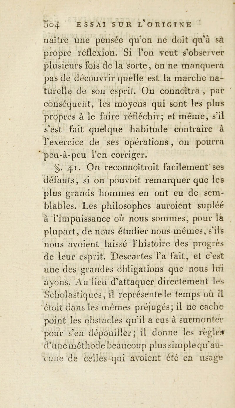 naître une pensée qu’on ne doit qu’à sa propre réflexion. Si l’on veut s’observer plusieurs fois de la sorte, on ne manquera pas de découvrir quelle est la marche na- turelle de son esprit. On connoîtra , par conséquent, les moyens qui sont les plus propres à le faire réfléchir; et même, s’il s’est fait quelque habitude contraire à l’exercice de ses opérations, on pourra * peu-à-peu l’en corriger. §. 41. On reconnoîtroit facilement ses défauts, si on pouvoit remarquer que les plus grands hommes en ont eu de sem- blables. Les philosophes auroiént supléé à Pim puissance où nous sommes, pour la plupart, de nous étudier nous-mêmes, s’ils nous avoient laissé l’histoire des progrès de leur esprit. Descartes l’a fait, et c’est une des grandes obligations que nous lui ayons. Au lieu d’attaquer directement les Scholastiques, il représente le temps où il etoit dans les mêmes préjugés; il ne cache point les obstacles qu’il a eus à surmonter pour s’en dépouiller; il donne les règles d’une méthode beaucoup plus simple qu’au- cune de celles qui avoient été en usage