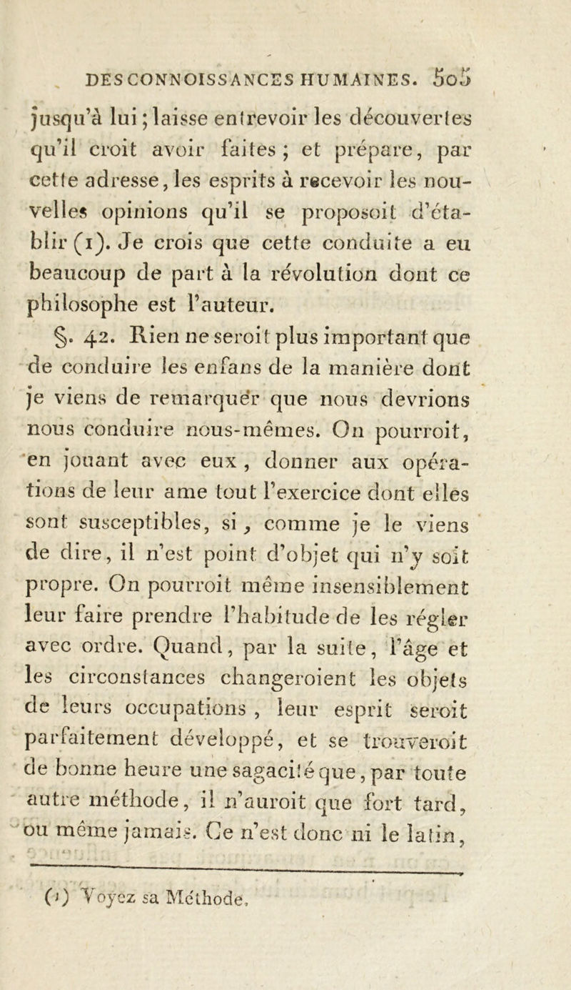 jusqu’à lui ; laisse enlrevoir les découvertes qu’il croit avoir faites; et prépare, par cette adresse, les esprits à recevoir les nou- velles opinions qu’il se proposent d’éta- blir (i). Je crois que cette conduite a eu beaucoup de part à la révolution dont ce philosophe est l’auteur. §. 42. Rien ne seroit plus important que de conduire les enfans de la manière dont je viens de remarquer que nous devrions nous conduire nous-mêmes. On pourroit, en jouant avec eux , donner aux opéra- tions de leur ame tout l’exercice dont elles sont susceptibles, si, comme je le viens de dire, il n’est point d’objet qui n’y soit propre. On pourroit même insensiblement leur faire prendre l’habitude de les régler avec ordre. Quand, par la suite, l’âge et les circonstances changeroient les objets de leurs occupations , leur esprit seroit parfaitement développé, et se trouverait de bonne heure une sagacité que, par toute autre méthode, il n’auroit que fort tard, ou même jamais. Ce n’est donc ni le latin, (0 Voyez sa Méthode,
