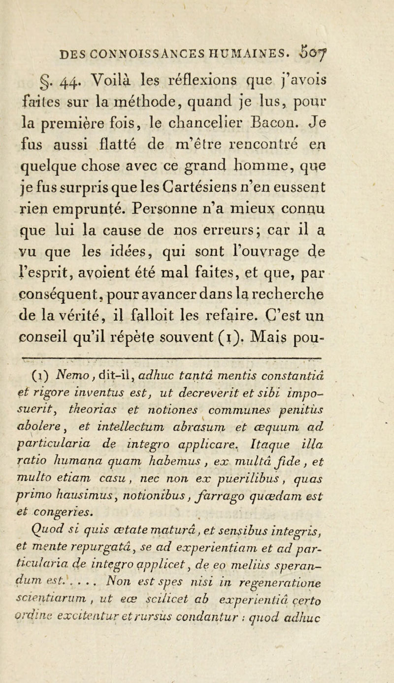 §. 44. Voilà les réflexions que j’avois faites sur la méthode, quand je lus, pour la première fois, le chancelier Bacon. Je fus aussi flatté de m’être rencontré en quelque chose avec ce grand homme, que je fus surpris que les Cartésiens n’en eussent rien emprunté. Personne n’a mieux connu que lui la cause de nos erreurs; car il a vu que les idées, qui sont l’ouvrage de l’esprit, avoient été mal faites, et que, par conséquent, pour avancer dans la recherche de la vérité, il falloit les refaire. C’est un conseil qu’il répète souvent (1). Mais pou- (1) Nemo, dit—il, adhuc tantâ mentis constantiâ et rigore inventas est, ut decreverit et sibi impo- sueritj theorias et notiones communes penitùs abolere, et intellectum abrctsum et œquum ad particularia de integro applicare. Itaque ilia ratio humana quam habemus, ex multâ fide, et multo etiam casu, nec non ex puerilibus, quas primo hausimus y notionibus, farrago quœdam est et congeries. Quod si quis œtate maturâ, et sensibus integris, et mente repurgatây se ad experientiam et ad par- ticularia de integro applicet y de eo meliiis speran- dum est. .... Non est spes nisi in regeneratione scientiarum , ut eœ scilicet ab experientiâ çerto ordine excitentur etrursùs condantur ; quod adhuc