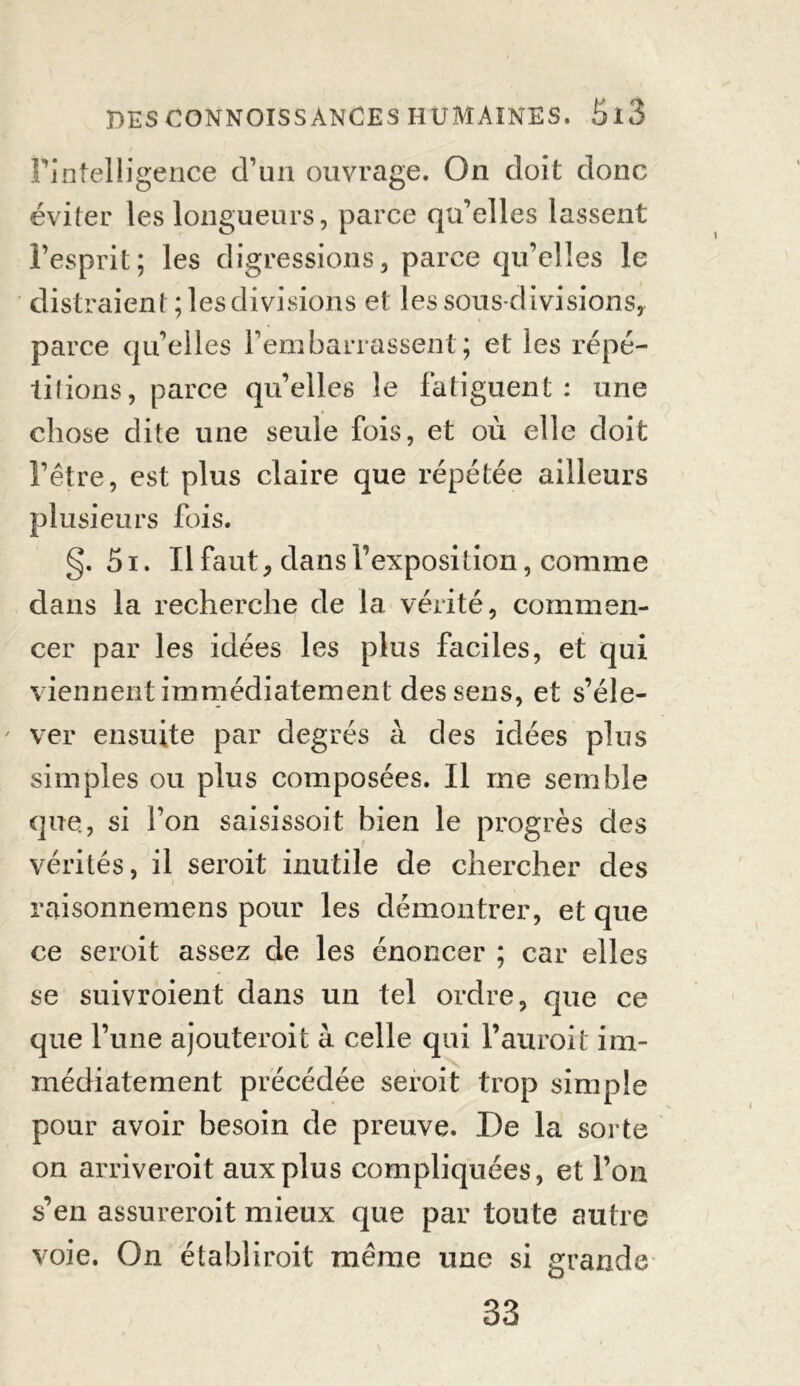 l’intelligence d’un ouvrage. On doit donc éviter les longueurs, parce qu’elles lassent l’esprit; les digressions, parce qu’elles le distraient; les divisions et les sous-divisions, parce qu’elles rembarrassent; et les répé- titions, parce qu’elles le fatiguent : une chose dite une seule fois, et où elle doit l’être, est plus claire que répétée ailleurs plusieurs fois. g. 51. Il faut, dans l’exposition, comme dans la recherche de la vérité, commen- cer par les idées les plus faciles, et qui viennent immédiatement des sens, et s’éle- ' ver ensuite par degrés à des idées plus simples ou plus composées. Il me semble que, si l’on saisissoit bien le progrès des vérités, il seroit inutile de chercher des raisonnemens pour les démontrer, et que ce seroit assez de les énoncer ; car elles se suivroient dans un tel ordre, que ce que l’une ajouterait à celle qui l’aurait im- médiatement précédée seroit trop simple pour avoir besoin de preuve. De la sorte on arriverait aux plus compliquées, et l’on s’en assurerait mieux que par toute autre voie. On établirait même une si grande 33