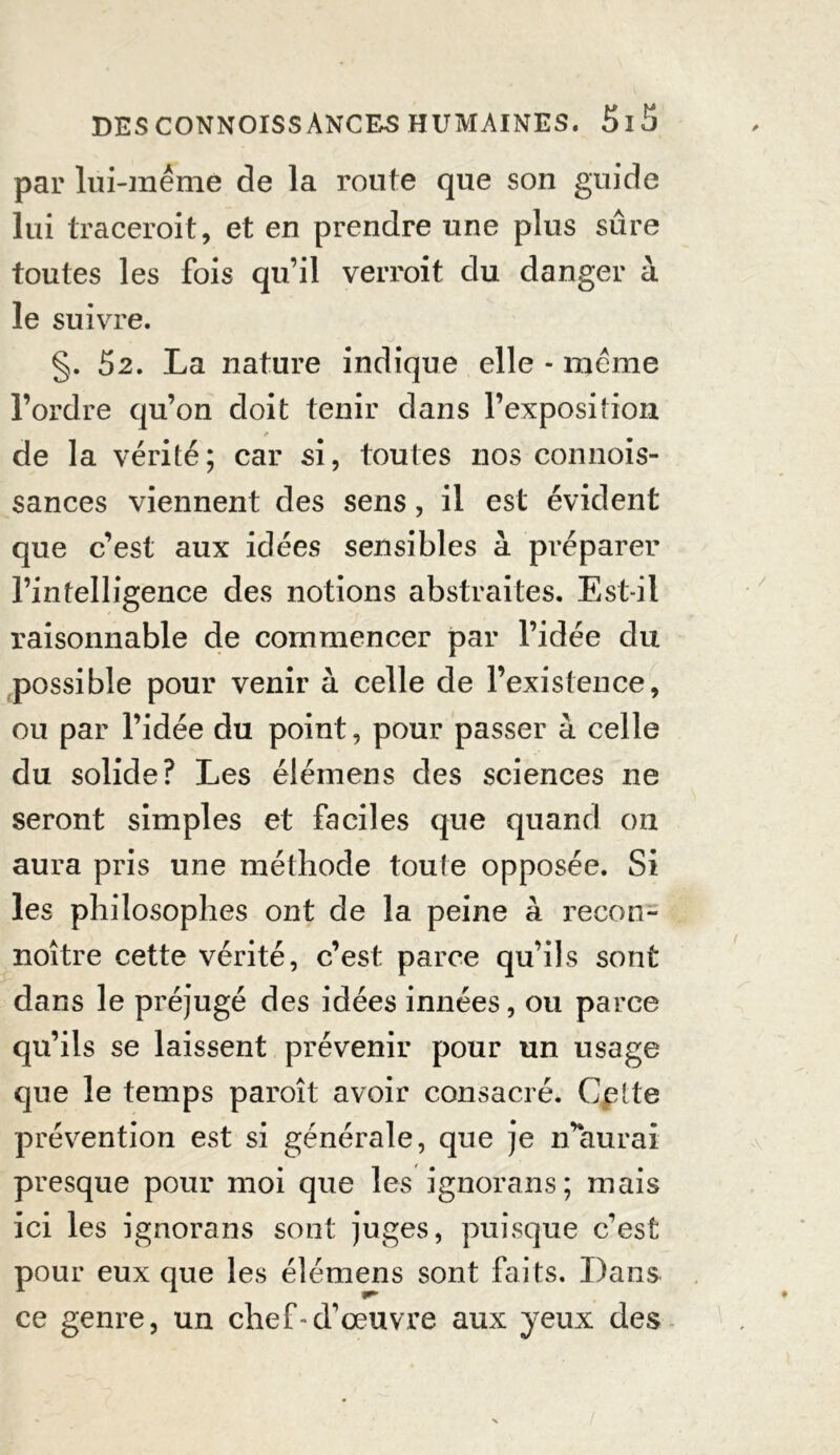 par lui-même de la route que son guide lui traceroit, et en prendre une plus sûre toutes les fois qu’il verroit du danger à le suivre. §. 52. La nature indique elle - même l’ordre qu’on doit tenir dans l’exposition de la vérité; car si, toutes nos connois- sances viennent des sens, il est évident que c’est aux idées sensibles à préparer l’intelligence des notions abstraites. Est-il raisonnable de commencer par l’idée du possible pour venir à celle de l’existence, ou par l’idée du point, pour passer à celle du solide? Les élémens des sciences ne seront simples et faciles que quand on aura pris une méthode toute opposée. Si les philosophes ont de la peine à recon- noître cette vérité, c’est parce qu’ils sont dans le préjugé des idées innées, ou parce qu’ils se laissent prévenir pour un usage que le temps paroit avoir consacré. Celte prévention est si générale, que je n’aurai presque pour moi que les ignorans; mais ici les ignorans sont juges, puisque c’est pour eux que les élémens sont faits. Dans ce genre, un chef-d’œuvre aux yeux des