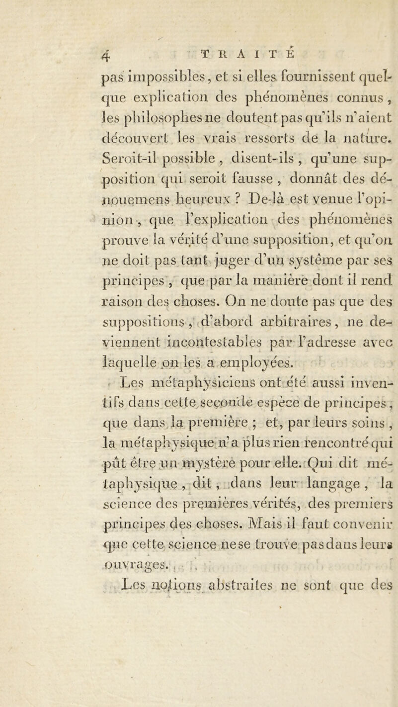 pas impossibles, et si elles fournissent quel- que explication des phénomènes connus , les philosophes ne doutent pas qu’ils n’aient découvert les vrais ressorts de la nature. Seroit-il possible , disent-ils, qu’une sup- position qui seroit fausse , donnât des dé- noue mens heureux ? De-là est venue l’opi- nion , que l’explication des phénomènes prouve la vérité d’une supposition, et qu’on ne doit pas tant juger d’un système par ses principes , que par la manière dont il rend raison des choses. On ne doute pas que des suppositions , d’abord arbitraires, ne de- viennent incontestables par l’adresse avec laquelle on les a employées. Les métaphysiciens ont été aussi inven- tifs dans cette seçoude espèce de principes, que dans la première ; et, par leurs soins , la métaphysique n’a plus rien rencontré qui pût être un mystère pour elle. Oui dit mé- taphysique , dit, dans leur langage , la science des premières vérités, des premiers principes des choses. Mais il faut convenir que cette science nese trouve pas dans leurs ouvrages. Les uo/ions abstraites ne sont que des