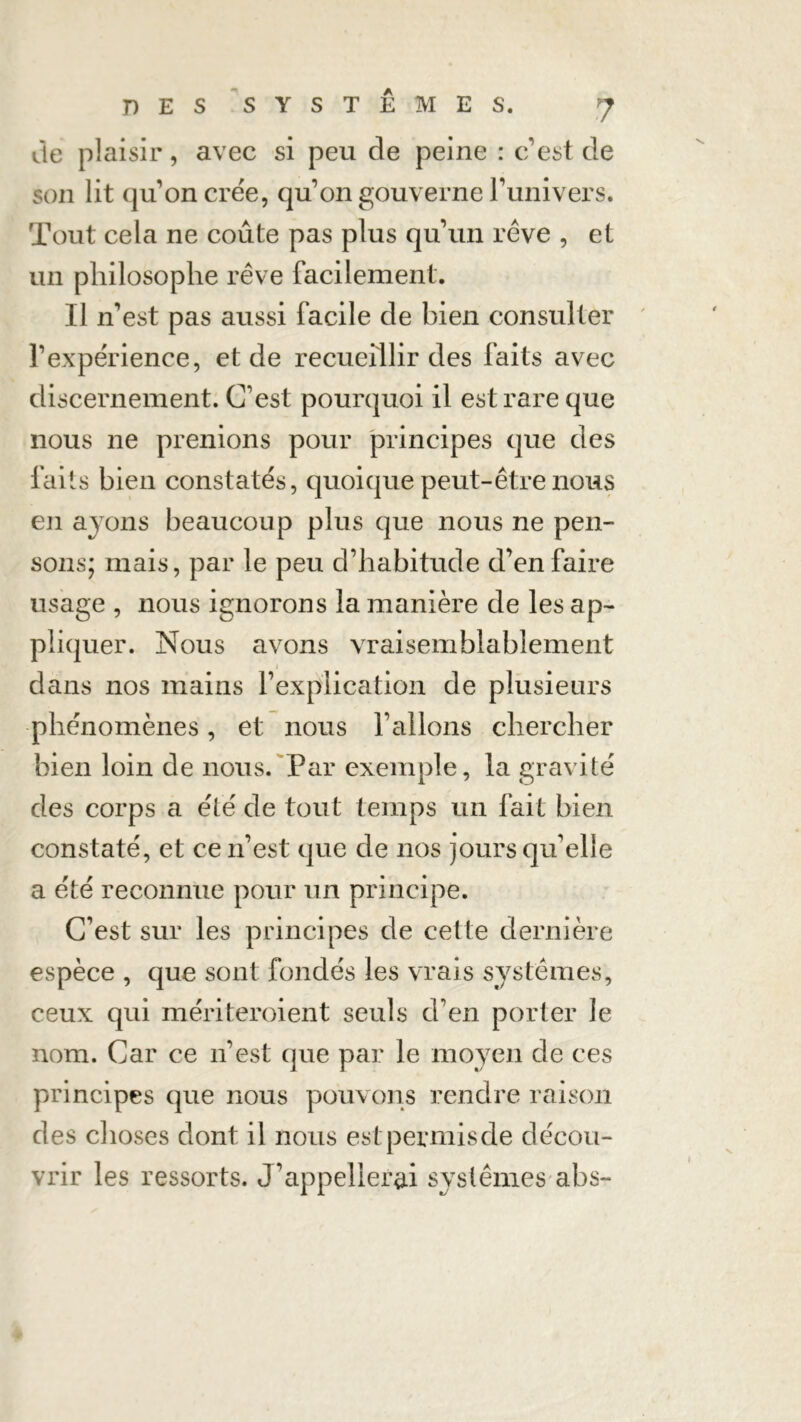 de plaisir, avec si peu de peine : c’est de son lit qu’on crée, qu’on gouverne l’univers. Tout cela ne coûte pas plus qu’un rêve , et un philosophe rêve facilement. Il n’est pas aussi facile de bien consulter l’expérience, et de recueillir des faits avec discernement. C’est pourquoi il est rare que nous ne prenions pour principes que des faits bien constatés, quoique peut-être nous en avons beaucoup plus que nous ne pen- sons; mais, par le peu d’habitude d’en faire usage , nous ignorons la manière de les ap- pliquer. Nous avons vraisemblablement dans nos mains l’explication de plusieurs phénomènes, et nous l’allons chercher bien loin de nous. Par exemple, la gravité des corps a été de tout temps un fait bien constaté, et ce n’est que de nos jours qu’elle a été reconnue pour un principe. C’est sur les principes de cette dernière espèce , que sont fondés les vrais systèmes, ceux qui mériteroient seuls d’en porter le nom. Car ce n’est que par le moyen de ces principes que nous pouvons rendre raison des choses dont il nous est permis de décou- vrir les ressorts. J’appellerai systèmes abs-