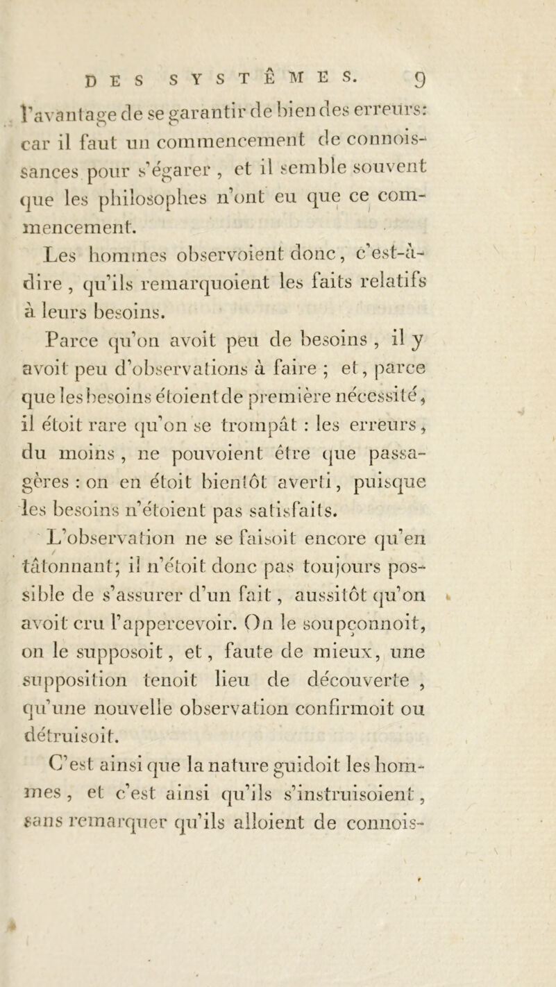 l’avantage de se garantir de bien des erreurs: car il faut un commencement de connois- sances pour s’égarer , et il semble souvent que les philosophes n’ont eu que ce com- mencement. Les hommes observoiént donc, c est-a- dire , qu’ils remarquoient les laits relatifs à leurs besoins. Parce qu’on avoit peu de besoins , il y avoit peu d’observations à faire ; et, parce que les besoins étoientde première nécessité, il étoit rare qu’on se trompât : les erreurs, du moins , ne pouvoient être que passa- gères : on en étoit bientôt averîi, puisque les besoins n’étoient pas satisfaits. L’observation ne se faisoit encore qu’en tâtonnant; il n’étoit donc pas toujours pos- sible de s’assurer d’un fait, aussitôt qu’on avoit cru l’appercevoir. On le soupçonnoit, on le supposoit, et, faute de mieux, une supposition tenoit lieu de découverte , qu’une nouvelle observation confirmoit ou détruisoit. C’est ainsi que la nature guidoit les hom- mes , et c’est ainsi qu’ils s’instruisoient, sans remarquer qu’ils alloient de connois- » ♦