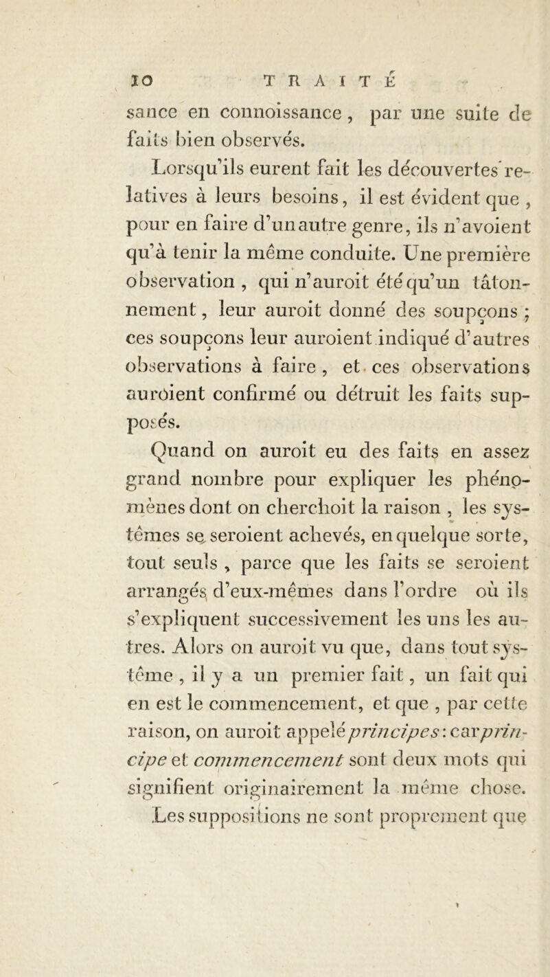 sance en connoissance, par une suite de fai is bien observes. Lorsqu’ils eurent fait les déeouvertes're- latives à leurs besoins, il est évident que , pour en faire d’un autre genre, ils n’avoient qu’à tenir la même conduite. Une première V observation, qui n’auroit été qu’un tâton- nement , leur auroit donné des soupçons ; ces soupçons leur auraient indiqué d’autres observations à faire, et ces observations aurôient confirmé ou détruit les faits sup- posés. Quand on auroit eu des faits en assez grand nombre pour expliquer les phéno- mènes dont on cher choit la raison , les sys- tèmes se, seraient achevés, en quelque sorte, tout seuls , parce que les faits se seraient arrangés d’eux-mêmes dans l’ordre où ils s’expliquent successivement les uns les au- tres. Alors on auroit vu que, dans tout sys- tème , il y a un premier fait, un fait qui en est le commencement, et que , par cette raison, on auroit appelé principes : car prin- cipe et commencement sont deux mots qui signifient originairement la même chose. Les suppositions ne sont proprement que