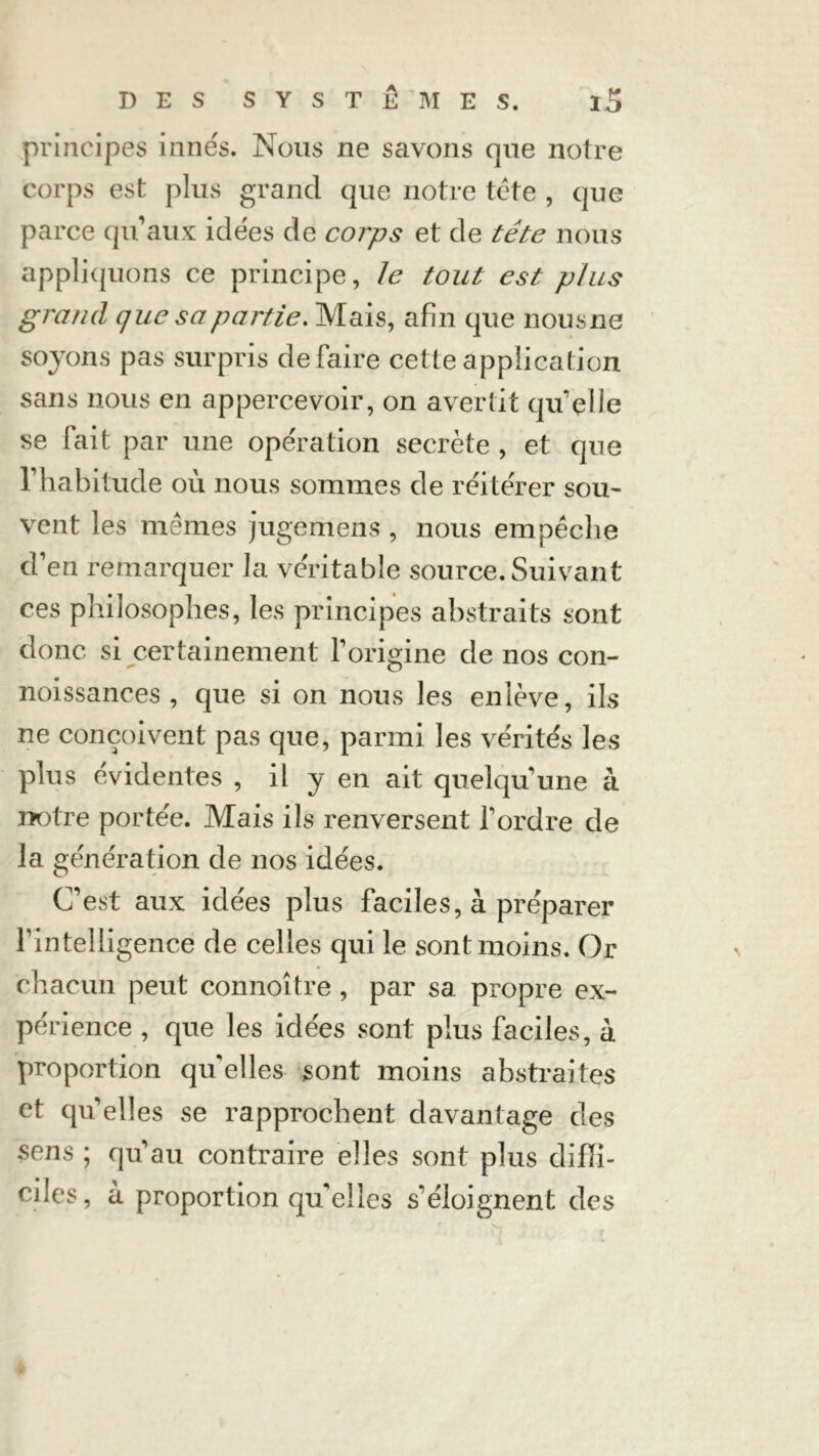 principes innés. Nous ne savons que notre corps est plus grand que notre tête , que parce qu’aux idées de corps et de tête nous appliquons ce principe, le tout est plus grand que sa partie. Mais, afin que nousne soyons pas surpris défaire cette application sans nous en appercevoir, on avertit qu'elle se fait par une opération secrète , et que l’habitude où nous sommes de réitérer sou- vent les mêmes jugemens , nous empêche d’en remarquer la véritable source. Suivant ces philosophes, les principes abstraits sont donc si certainement l’origine de nos con- noissances , que si on nous les enlève, ils ne conçoivent pas que, parmi les vérités les plus évidentes , il y en ait quelqu'une a notre portée. Mais ils renversent Tordre de la génération de nos idées. C’est aux idées plus faciles, à préparer T in tel li gence de celles qui le sontmoins. Or chacun peut connoître , par sa propre ex- pé rience , que les idées sont plus faciles, à proportion quelles sont moins abstraites et qu'elles se rapprochent davantage des sens ; qu'au contraire elles sont plus diffi- ciles, à proportion qu’elles s'éloignent des