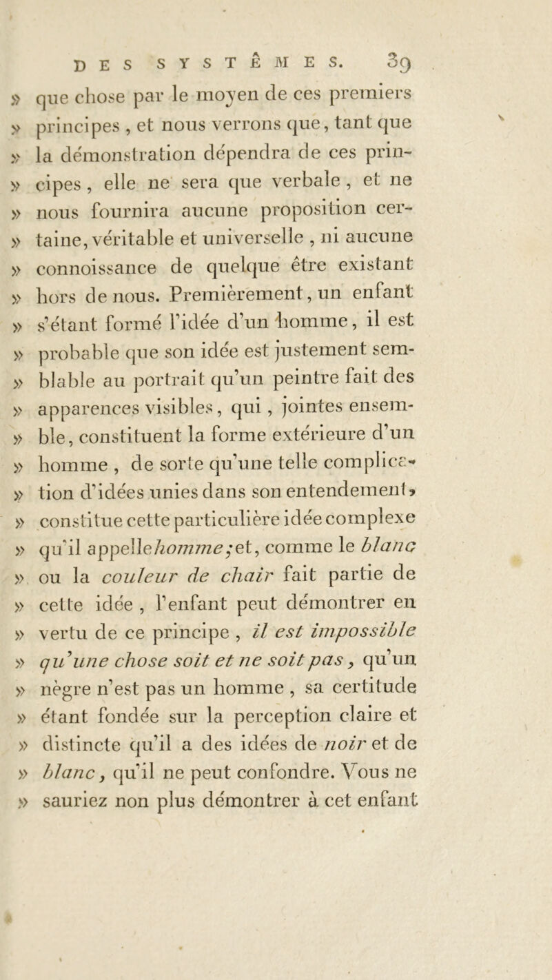 » que chose par le moyen de ces premiers >> principes , et nous verrons que, tant que » la démonstration dépendra de ces prin- » çipes , elle ne sera que verbale , et ne » nous fournira aucune proposition cer- » taine, véritable et universelle , ni aucune » connoissance de quelque être existant » hors de nous. Premièrement, un enfant » s’étant formé l’idée d’un homme, il est » probable que son idée est justement sem- » blable au portrait qu’un peintre fait des » apparences visibles, qui , jointes ensem- » ble, constituent la forme extérieure d’un » homme, de sorte qu’une telle complice- >> tion d’idées unies dans son entendement » » constitue cette particulière idée complexe » qu'il appelle homme; et, comme le blanc » ou la couleur de chair fait partie de » cette idée , Y enfant peut démontrer en » vertu de ce principe , il est impossible » qu une chose soit et ne soit pas y qu’un » nègre n’est pas un homme , sa certitude » étant fondée sur la perception claire et » distincte qu’il a des idées de noir et de » blanc, quil ne peut confondre. Vous ne » sauriez non plus démontrer à cet enfant