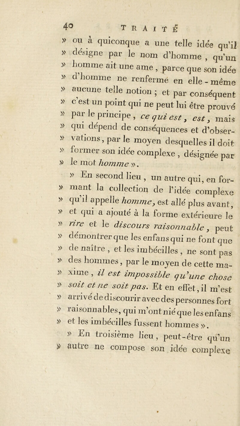 » ou à quiconque a une telle idée qu’il » désigne par le nom d’homme , qu’un » homme ait une ame , parce que son idée » ci homme ne renferme en elle - même » aucune tede notion ; et par conséquent » c est un point qui ne peut lui être prouvé » par le principe , ce qui est, est, mais » qui dépend de conséquences et d’obser- » vations, par le moyen desquelles il doit » former son idée complexe , désignée par >> En second lieu , un autre qui, en for- » mant la collection de l’idée complexe » qu’il appelle homme, est allé plus avant, » et qui a ajouté à la forme extérieure le’ » rire et le discours raisonnable, peut » démontrer que les enfans qui ne font que » de naître , et les imhéeilles , ne sont pas » des hommes, par le moyen de cette ma- » xnne , il est impossible quune chose » » » » £ soit et ne soit pas. Et en effet, il m’est arrivé de discourir avec des personnes fort raisonnables, qui m’ontniéque lesenfans et les imhéeilles fussent hommes ». » En troisième lieu, peut-être qu’un autre ne compose son idée complexe *•