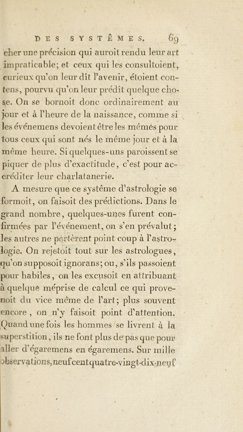 cher une précision qui auroit rendu leur art impraticable; et ceux qui les consultoient, curieux qu’on leur dît l’avenir, étaient coû- tons, pourvu qu’011 leur prédît quelque cho-^ se. On se bornoit donc ordinairement au jour et à l’heure de la naissance, comme si les événemens dévoient être les mêmes pour tous ceux qui sont nés le même jour et à la même heure. Si quelques-uns paroissentse piquer de plus d’exactitude, c’est pour ac- créditer leur charlatanerie. A mesure que ce système d’astrologie se formoit, on faisoit des prédictions. Dans le grand nombre, quelques-unes furent con- firmées par l’événement, on s’en prévalut; les autres ne perlèrent point coup à l’astro- logie. On rejetoit tout sur les astrologues, qu’on supposoit ignorans; ou, s’ils passoient pour habiles, on les excusoit en attribuant à quelque méprise de calcul ce qui prove- noit du vice même de l’art; plus souvent encore , on n’y faisoit point d’attention. Quand une fois les hommes se livrent à la superstition, ils ne font plus de pas que pour aller d’égaremens en égareinens. Sur mille 3bservations,neufcentquatre-vingt-dixmeuf