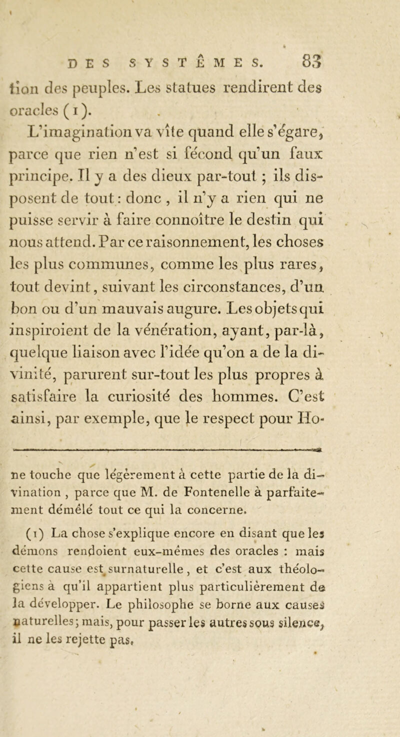 t è DES SYSTEMES. 83 fïon des peuples. Les statues rendirent des oracles ( i ). L’imagination va vite quand elle s’égare, parce que rien n’est si fécond qu'un faux principe. Il y a des dieux par-tout ; ils dis- posent de tout : donc , il n’y a rien qui ne puisse servir à faire connoître le destin qui nous attend. Par ce raisonnement, les choses les plus communes, comme les plus rares, tout devint, suivant les circonstances, d’un bon ou d'un mauvais augure. Les objets qui inspiroient de la vénération, ayant, par-là, quelque liaison avec l'idée qu’on a de la di- vinité, parurent sur-tout les plus propres à satisfaire la curiosité des hommes. C’est ainsi, par exemple, que le respect pour Ho- ue touche que légèrement à cette partie de la di- vination , parce que M. de Fontenelle à parfaite- ment démêlé tout ce qui la concerne. (i) La chose s’explique encore en disant que les démons rendoient eux-mêmes des oracles : mais cette cause est surnaturelle , et c’est aux théolo- giens à qu’il appartient plus particulièrement de la développer. Le philosophe se borne aux causes naturelles; mais, pour passer les autres sous silence, il ne les rejette pas» %