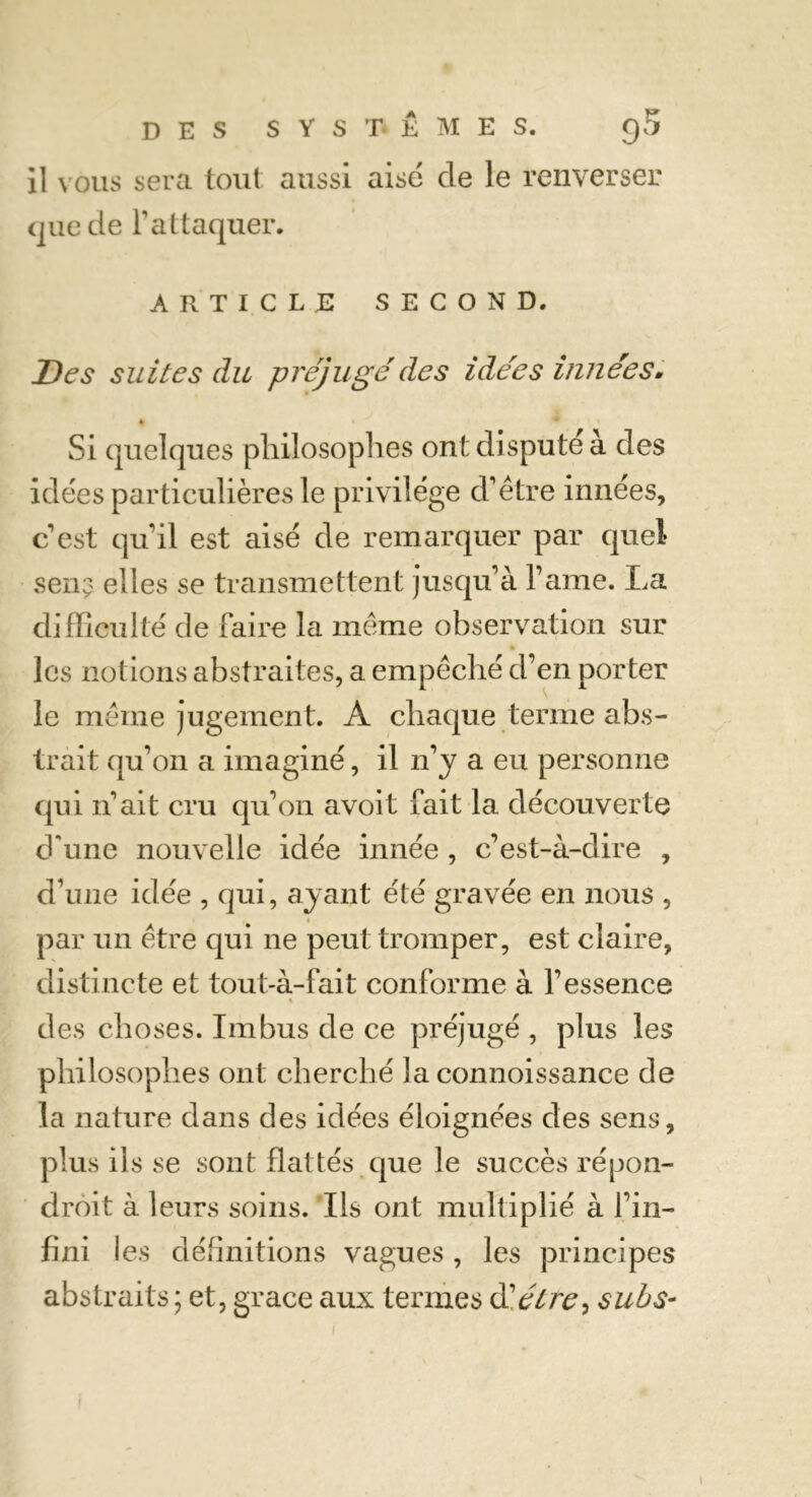 il vous sera tout aussi aise de le renverser que de l’attaquer. ARTICLE SECOND. Des suites du préjuge'des idées innées. % Si quelques philosophes ont dispute à des idées particulières le privilège d’être innées, c’est qu’il est aisé de remarquer par quel sen? elles se transmettent jusqu’à l’ame. La difficulté de faire la même observation sur les notions abstraites, a empêché d’en porter le même jugement. A chaque terme abs- trait qu’on a imaginé, il n’y a eu personne qui n’ait cru qu’on avoit fait la découverte d'une nouvelle idée innée , c’est-à-dire , d’une idée , qui, ayant été gravée en nous , par un être qui ne peut tromper, est claire, distincte et tout-à-fait conforme à l’essence des choses. Imbus de ce préjugé , plus les philosophes ont cherché la connoissance de la nature dans des idées éloignées des sens, plus ils se sont flattés que le succès répon- droit à leurs soins. Ils ont multiplié à fin- fini les définitions vagues , les principes abstraits ; et, grâce aux termes dlélre, subs-