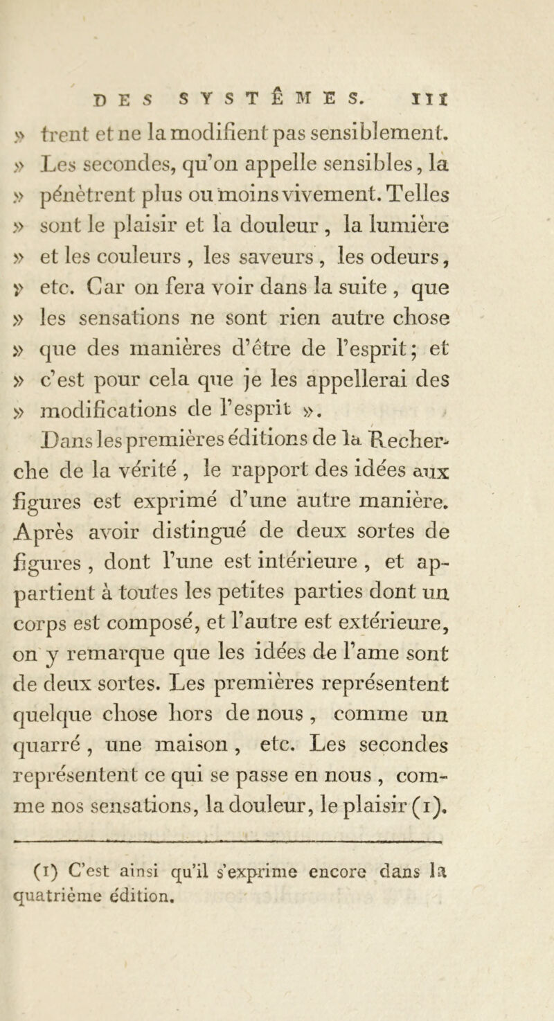 » frent et ne la modifient pas sensiblement. » Les secondes, qu’on appelle sensibles, la » pénètrent plus ou moins vivement. Telles » sont le plaisir et la douleur , la lumière » et les couleurs , les saveurs , les odeurs, etc. Car on fera voir dans la suite , que » les sensations ne sont rien autre chose » que des manières d’étre de l’esprit; et » c’est pour cela que je les appellerai des » modifications de l’esprit ». / Dans les premières éditions de la Recher- che de la vérité , le rapport des idées aux figures est exprimé d’une autre manière. Après avoir distingué de deux sortes de figures , dont l’une est intérieure , et ap- partient à toutes les petites parties dont un corps est composé, et l’autre est extérieure, on y remarque que les idées de famé sont de deux sortes. Les premières représentent quelque chose hors de nous , comme un quarré , une maison , etc. Les secondes représentent ce qui se passe en nous , com- me nos sensations, la douleur, le plaisir (i). (i) C’est ainsi qu’il s’exprime encore dans la quatrième édition.