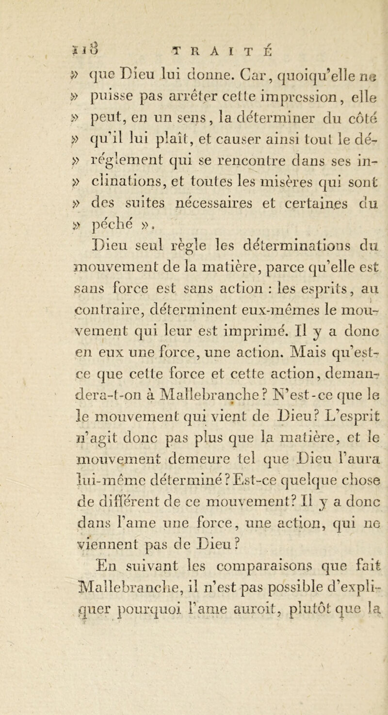 » que Dieu lui donne. Car, quoiqu’elle ne » puisse pas arrêter cette impression, elle » peut, en un sens, la déterminer du côté » qu’il lui plaît, et causer ainsi tout le dé- » réglement qui se rencontre dans ses in- » clinations, et toutes les misères qui sont » des suites nécessaires et certaines du » péché ». Dieu seul règle les déterminations du mouvement de la matière, parce qu’elle est sans force est sans action : les esprits, au contraire, déterminent eux-mêmes le mou- vement qui leur est imprimé. U y a donc en eux une force, une action. Mais qu’est- ce que cette force et cette action, deman- dera-t-on à Matlebranche? N’est-ce que le le mouvement qui vient de Dieu? L’esprit n’agit donc pas plus que la matière, et le mouvement demeure tel que Dieu l’aura lui-même déterminé ? Est-ce quelque chose de différent de ce mouvement? Il y a donc dans famé une force, une action, qui ne viennent pas de Dieu? En suivant les comparaisons que fait Mallebranche, il n’est pas possible d’expli- quer pourquoi l’ame auroit, plutôt que la