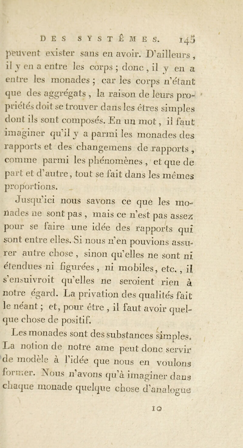 peuvent exister sans en avoir. D’ailleurs i il y en a entre les corps ; donc , il y en a entre les monades ; car les corps n’étant que des aggrégats , la raison de leurs pro- priété^ doit se trouver dans les êtres simples dont ils sont composés. En un mot, il faut imaginer qu'il y a parmi les monades des rapports et des changemens de rapports , comme parmi les phénomènes , et que de part et d’autre, tout se fait dans les mêmes proportions. Jusqu’ici nous savons ce que les mo- ilaci.es ne sont pas , mais ce n’est pas assez pour se faire une idée des rapports qui sont entre ehes. Si nous n’én pouvions assu- 1er autre chose , smon qu elles ne sont ni étendues ni figurées , ni mobiles, etc. , il s’eiisuivroit qu’elles ne seroient rien à notre égard. La privation des qualités fait le néant ; et, pour être , il faut avoir quel- que chose de positif. Les monades sont des substances simples, La notion de notre ame peut donc servir de modèle à 1 idée que nous en voulons former. Nous n’avons qu’à imaginer dans chaque monade quelque chose d’analogue IO