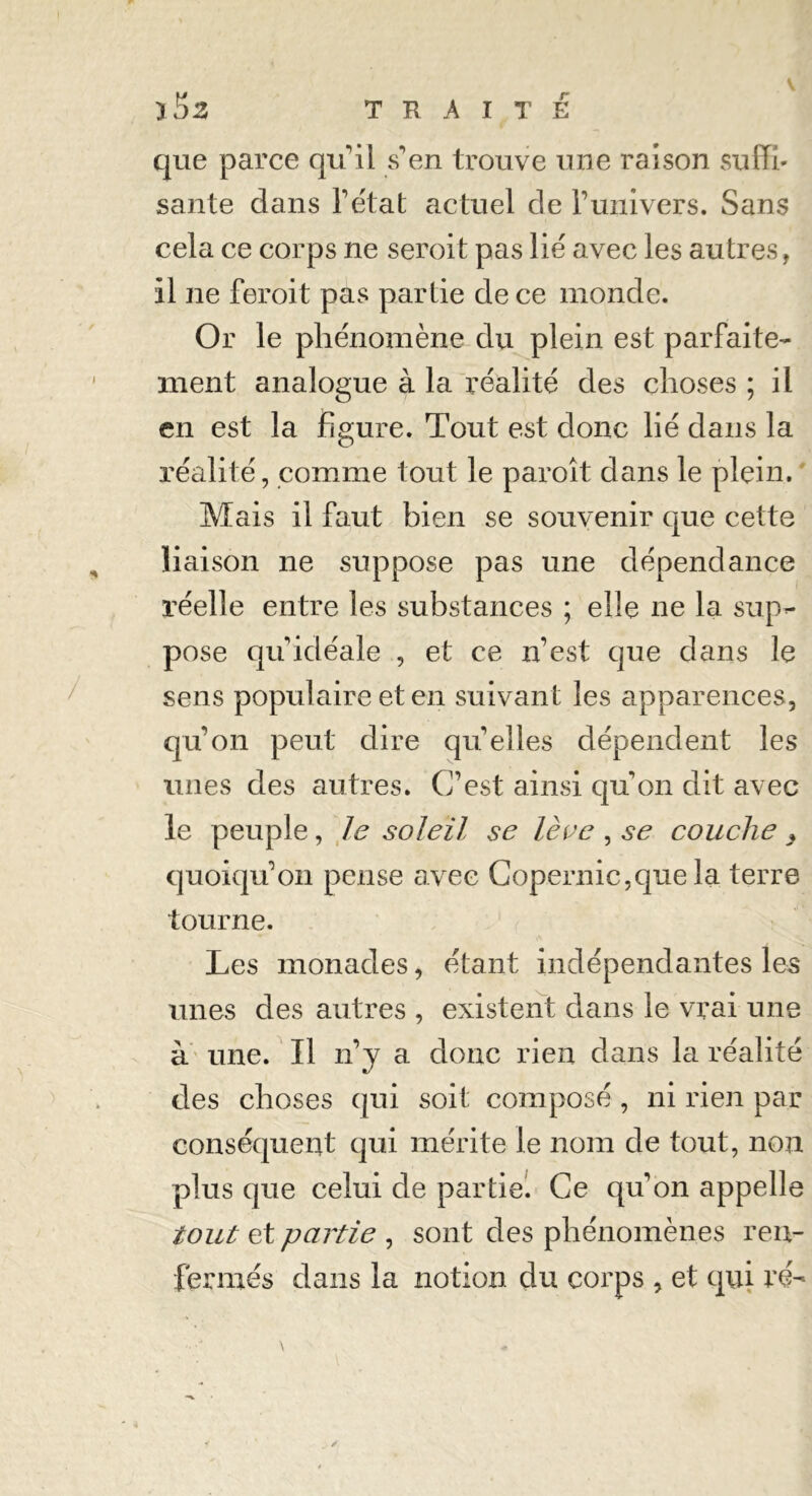 que parce qu'il s'en trouve une raison suffi- santé dans l'état actuel de l’univers. Sans cela ce corps ne seroit pas lié avec les autres, il ne feroit pas partie de ce monde. Or le phénomène du plein est parfaite- ment analogue à la réalité des choses ; il en est la figure. Tout est donc lié dans la réalité, comme tout le paroît dans le plein. Mais il faut bien se souvenir que cette liaison ne suppose pas une dépendance réelle entre les substances ; elle ne la sup- pose qu'idéale , et ce n’est que dans le sens populaire et en suivant les apparences, qu’on peut dire quelles dépendent les unes des autres. C’est ainsi qu'on dit avec le peuple, le soleil se lève , se couche , quoiqu'on pense avec Copernic,que la terre tourne. Les monades, étant indépendantes les unes des autres , existent dans le vrai une à une. Il n'y a donc rien dans la réalité des choses qui soit composé , ni rien par conséquent qui mérite le nom de tout, non plus que celui de partie. Ce qu'on appelle tout et partie , sont des phénomènes ren- fermés dans la notion du corps , et qui ré-