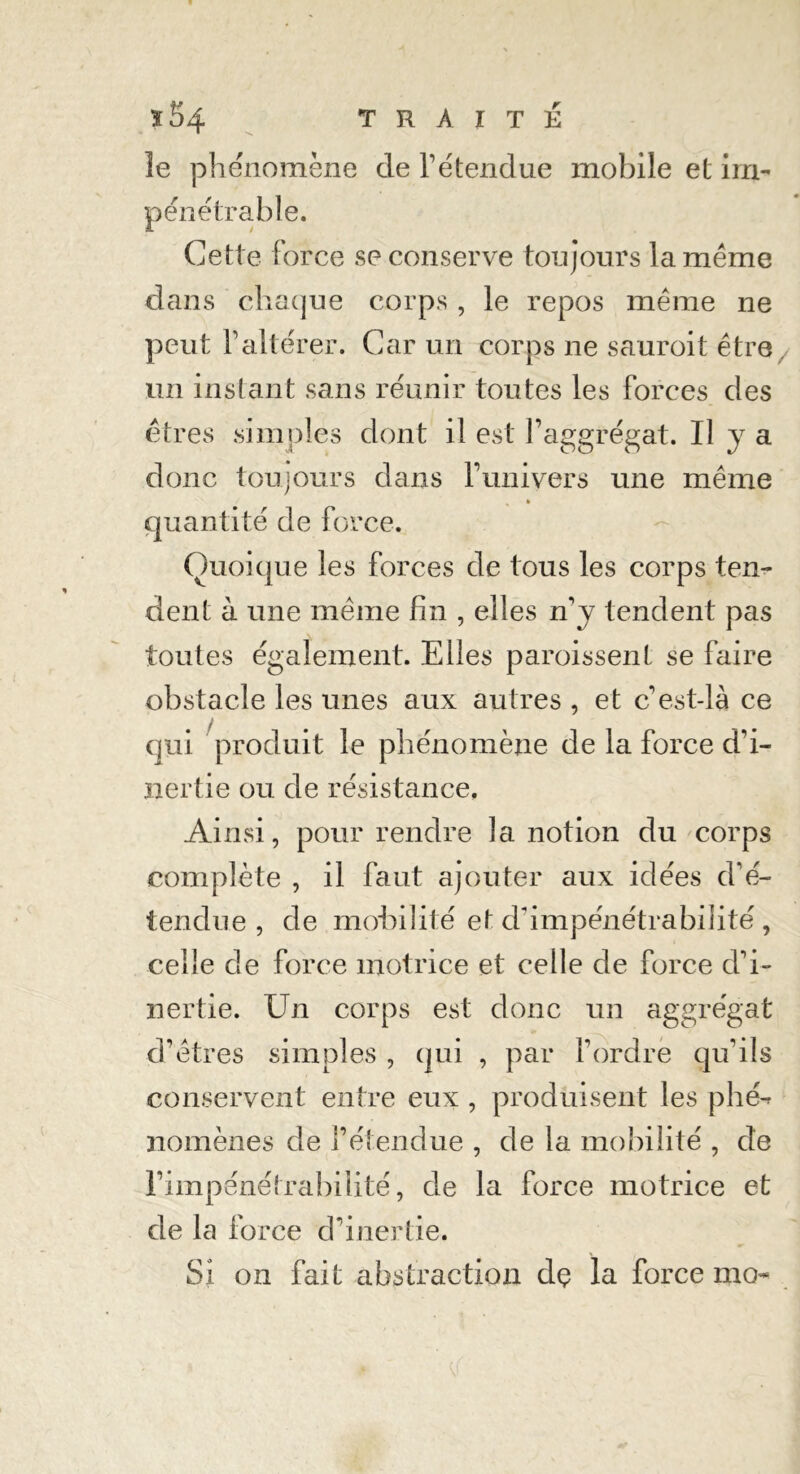 le phénomène de T étendue mobile et im- pénétrable. Gette force se conserve toujours la même dans chaque corps , le repos même ne peut l’altérer. Car un corps ne sauroit être. un instant sans réunir toutes les forces des êtres simples dont il est l’aggrégat. Il y a donc toujours dans Y univers une même quantité de force. Quoique les forces de tous les corps ten- dent à une même fin , elles n’y tendent pas toutes également. Elles paroissenl se faire obstacle les unes aux autres , et c est-là ce qui produit le phénomène de la force d’i- nertie ou de résistance. Ainsi, pour rendre la notion du corps complète , il faut ajouter aux idées d’é- tendue , de mobilité et d’impénétrabilité, celle de force motrice et celle de force d’i- nertie. Un corps est donc un aggrégat d’êtres simples , qui , par l’ordre qu’ils conservent entre eux , produisent les phé- nomènes de l’étendue , de la mobilité , de l’impénétrabilité, de la force motrice et de la force d’inertie. Si on fait abstraction dç la force mo-