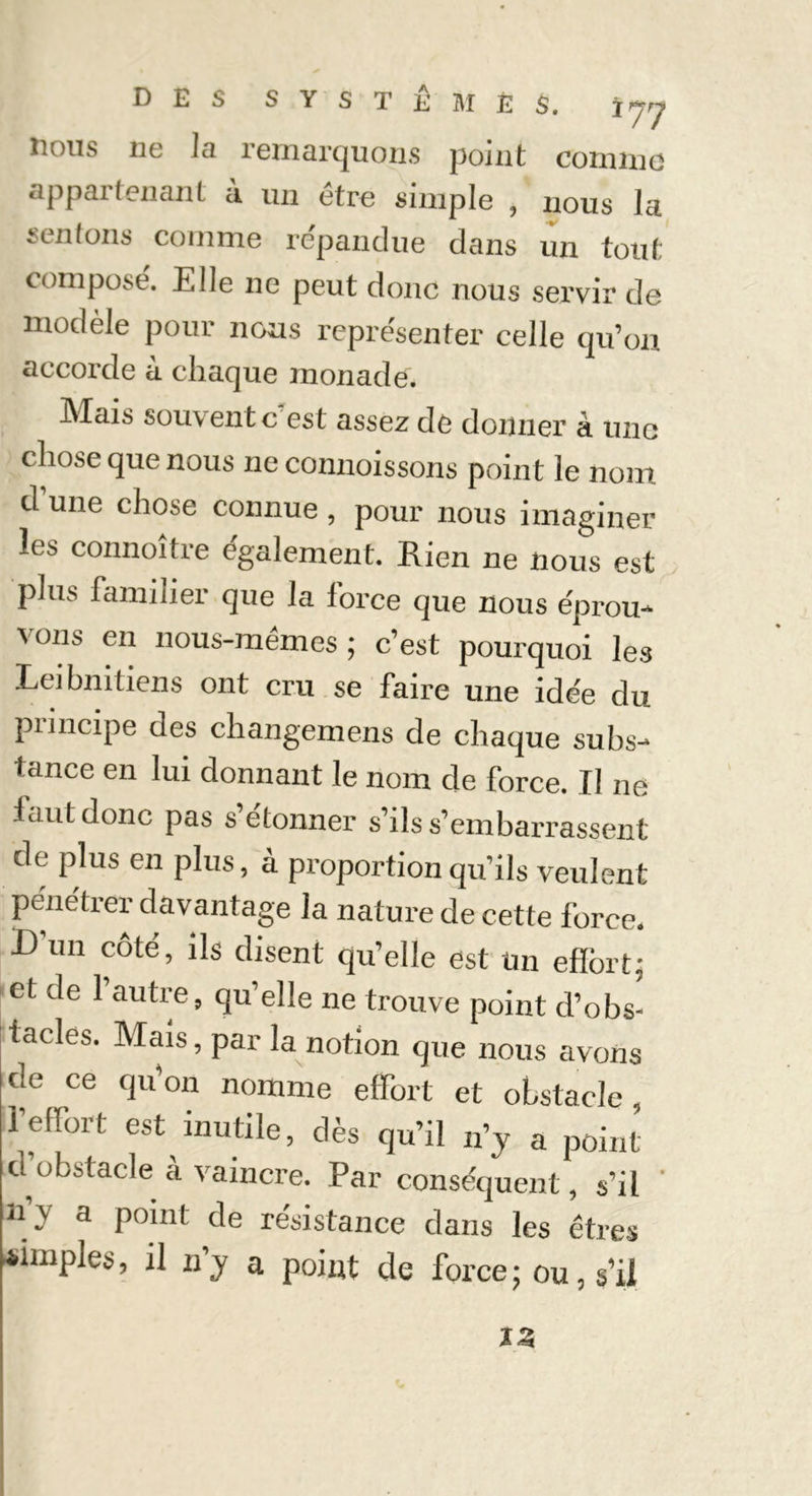 Doits ne Ici remarquons point comme appartenant à un être simple , nous la tenions comme répandue dans un tout composé. Elle ne peut donc nous servir de modèle pour nous représenter celle qu’on accorde à chaque monade. Mais souvent c'est assez de donner à une chose que nous ne connoissons point le nom d une chose connue , pour nous imaginer les connoître également. Rien ne nous est plus familier que la force que nous éprou- vons en nous-mêmes; c’est pourquoi les Leibnitiens ont cru se faire une idée du principe des changemens de chaque subs- tance en lui donnant le nom de force. Il ne faut donc pas s’étonner s’ils s’embarrassent de plus en plus, à proportion qu’ils veulent pénétrer davantage la nature de cette force. D’un côté, ils disent qu’elle est Un effort; et de l’autre, qu’elle ne trouve point d’obs- tacles. Mais, par la notion que nous avons de ce qu’on nomme effort et obstacle l’effort est inutile, dès qu’il n’y a point’ cl obstacle à vaincre. Par conséquent, s’il ' ny a point de résistance dans les êtres simples, il n’y a point de force ; ou, s’il