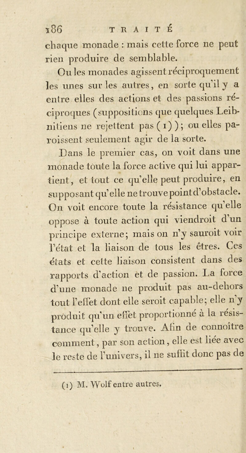 chaque monade : mais cette force ne peut rien produire de semblable. Ouïes monades agissent réciproquement les unes sur les autres, en sorte qu'il y a entre elles des actions et des passions ré- ciproques (suppositions que quelques Leib- niliens ne rejettent pas ( i) ) ; ou elles pa- roissent seulement agir de la sorte. Dans le premier cas, on voit dans une monade toute la force active qui lui appar- tient, et tout ce qu'elle peut produire, en supposant qu'elle ne trouve point d’obstacle. On voit encore toute la résistance qu'elle oppose à toute action qui viendroit d'un principe externe ; mais on n'y sauroit voir l'état et la liaison de tous les êtres. Ces états et cette liaison consistent dans des rapports d'action et de passion. La force d'une monade ne produit pas au-dehors tout l’effet dont elle seroit capable; elle n'y produit qu'un effet proportionne à la résis- tance qu'elle y trouve. Ahn de connoitre comment, par son action, ehe est hee avec le reste de l'univers, il ne suffit donc pas de (1) M. Wolf entre autres.