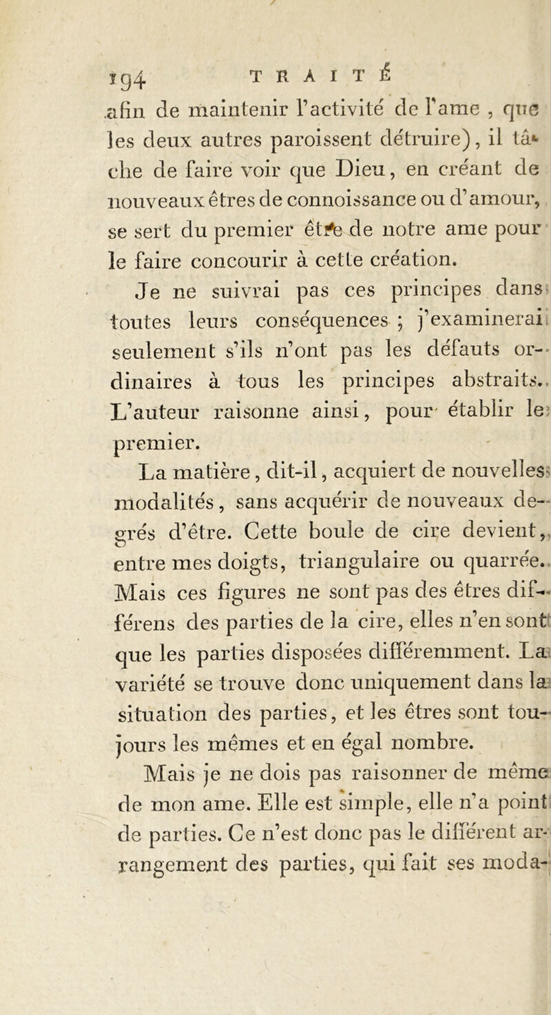 afin de maintenir T activité de Famé , que les deux autres paroissent détruire), il ta* che de faire voir que Dieu, en créant de nouveaux êtres de connoissance ou d'amour, se sert du premier êt^g de notre ame pour le faire concourir à cette création. Je ne suivrai pas ces principes dans toutes leurs conséquences ; j’examinerai seulement s’ils n’ont pas les défauts or- dinaires à tous les principes abstraits.. L’auteur raisonne ainsi, pour établir le; premier. La matière, dit-il, acquiert de nouvelles- modalités , sans acquérir de nouveaux de- srés d’être. Cette boule de cire devient, O entre mes doigts, triangulaire ou quarrée. Mais ces figures ne sont pas des êtres dif— férens des parties de la cire, elles n’en sont que les parties disposées différemment. La variété se trouve donc uniquement dans la situation des parties, et les êtres sont tou- jours les mêmes et en égal nombre. Mais je ne dois pas raisonner de même de mon ame. Elle est simple, elle n’a point de parties. Ce n’est donc pas le différent ar- rangement des parties, qui fait ses moda-