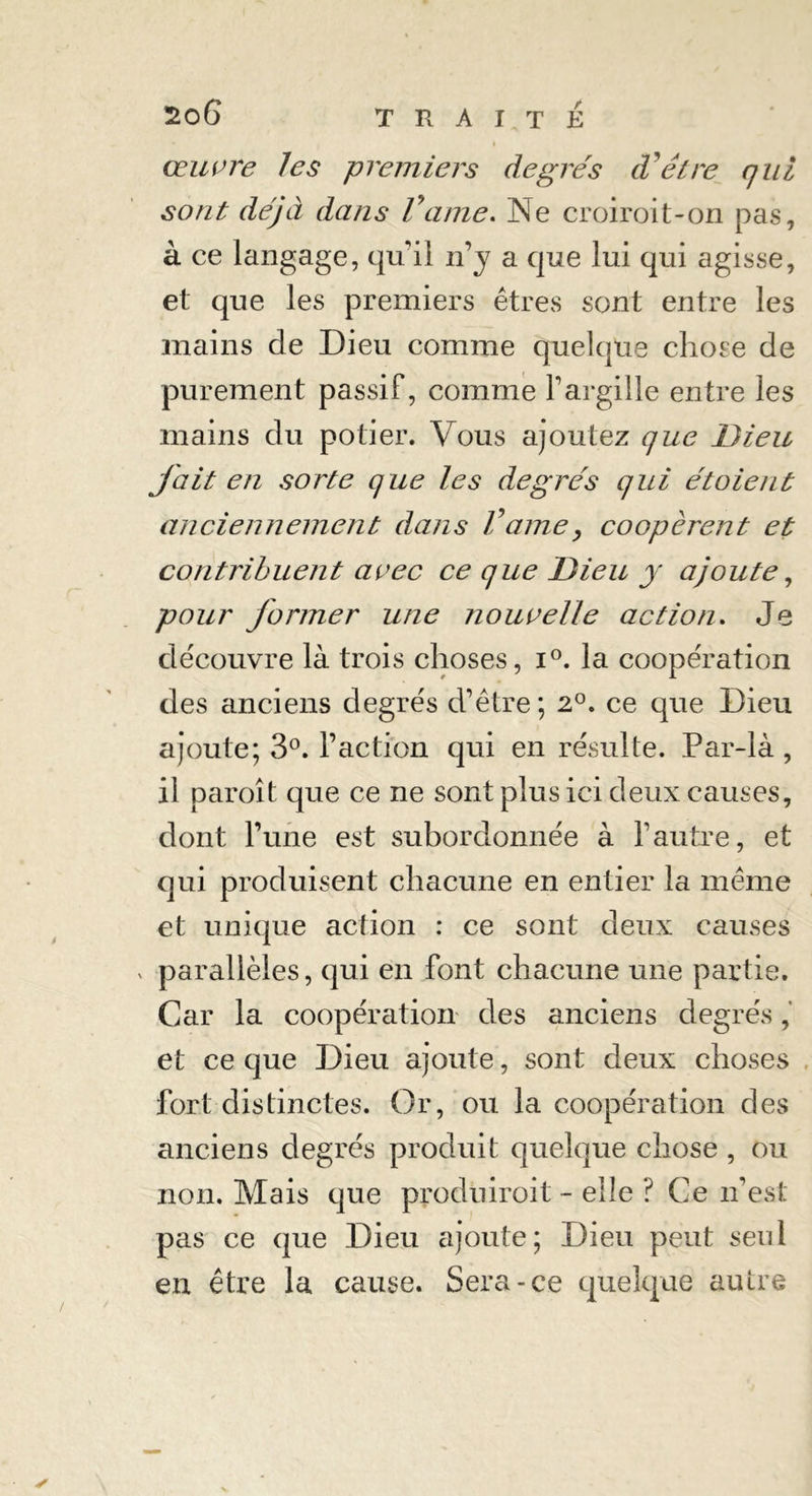 I œuvre les premiers degrés cVêtre qui sont déjà dans Vaine. Ne croiroit-on pas, à ce langage, qu'il ïiy a que lui qui agisse, et que les premiers êtres sont entre les mains de Dieu comme quelque chose de purement passif, comme fargille entre les mains du potier. Vous ajoutez que Dieu fait en sorte que les degrés qui étoient anciennement dans Vaine, coopèrent et contribuent avec ce que Dieu y ajoute, pour former une nouvelle action. Je découvre là trois choses, i°. la coopération des anciens degrés d’être; 2°. ce que Dieu ajoute; 3°. l’action qui en résulte. Par-là , il paroît que ce ne sont plus ici deux causes, dont l’une est subordonnée à l’autre, et qui produisent chacune en entier la même et unique action : ce sont deux causes v parallèles, qui en font chacune une partie. Car la coopération des anciens degrés et ce que Dieu ajoute, sont deux choses fort distinctes. Or, ou la coopération des anciens degrés produit quelque chose , ou non. Mais que produiroit - elle ? Ce n’est pas ce que Dieu ajoute; Dieu peut seul en être la cause. Sera-ce quelque autre