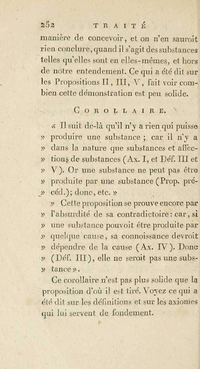 *5z manière,de concevoir, et on n’en sauroit rien conclure, quand il s’agit des substances telles qu’elles sont en elles-mêmes, et hors de nôtre entendement. Ce qui a été dit sur les Propositions II, III, Y , fait voir com- bien cette démonstration est peu solide. Corollaire. « Il suit de-là qu’il n’y a rien qui puisse » produire une substance ; car il n’y a » dans la nature que substances et alïèc- » tion$ de substances (Ax. I, et Déf. III et » V). Or une substance ne peut pas être » produite par une substance (Prop. pré- » céd.); donc, etc. » < » Cette proposition se prouve encore par » l’absurdité de sa contradictoire : car, si » une substance pouvoit être produite par » quelque cause, sa connoissance devroit » dépendre de la cause (Ax. IV). Donc » (Déf. III), elle ne seroit pas une subs- » tance ». Ce corollaire n’est pas plus solide que la proposition d’où il est tiré. Y oyez ce qui a été dit sur les définitions et sur les axiomes qui lui servent de fondement.