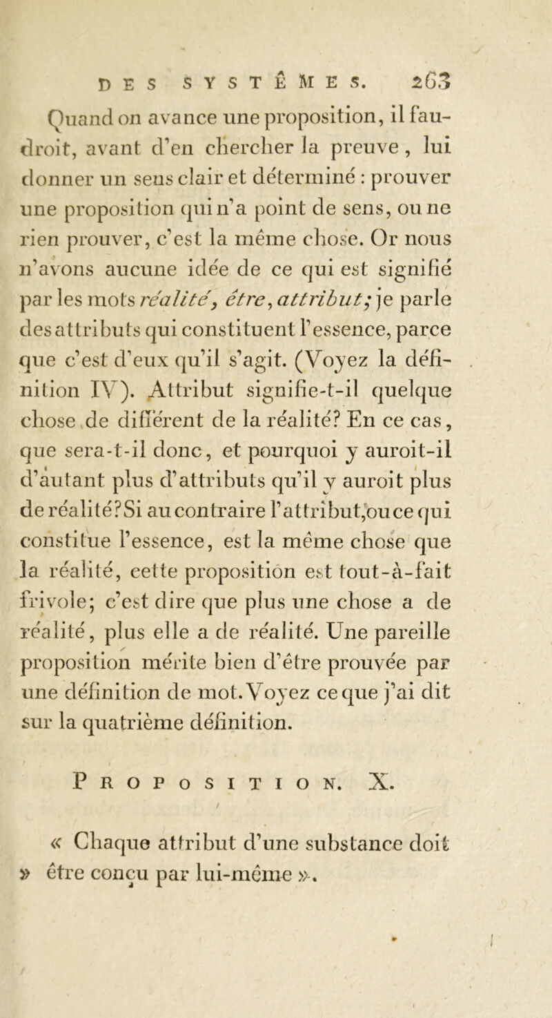 Quand on avance une proposition, il fau- droit, avant d’en chercher la preuve , lui donner un sens clair et déterminé : prouver une proposition qui n’a point de sens, ou ne rien prouver, c'est la meme chose. Or nous n'avons aucune idée de ce qui est signifié par les mots réalitéêtre, attribut; je parle des attributs qui constituent l'essence, parce que c’est d’eux qu’il s’agit. (Voyez la défi' nition IV). Attribut signifie-t-il quelque chose de différent de la réalité? En ce cas, que sera-t-il donc, et pourquoi y auroit-ii d’autant plus d’attributs qu’il y auroit plus de réalité? Si au contraire F attribut,ou ce qui constitue l’essence, est la meme chose que la réalité, cette proposition est tout-à-fait frivole; c’est dire que plus une chose a de réalité, plus elle a de réalité. Une pareille proposition mérite bien d’étre prouvée par une définition de mot. Voyez ce que j’ai dit sur la quatrième définition. i Proposition. X. / « Chaque attribut d’une substance doit » être conçu par lui-même ».