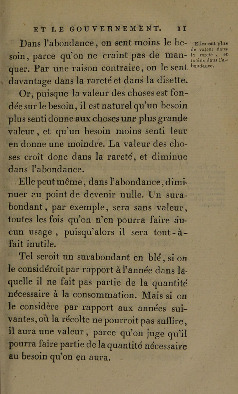 Dans l’abondance, on sent moins le be- soin, parce qu’on ne craint pas de man- quer. Par une raison contraire, on le sent, davantage dans la rareté et dans la disette. Or, puisque la valeur des choses est fon- dée sur le besoin, il est naturel qu’un besoin plus senti donne aux choses une plus grande valeur, et qu’un besoin moins senti leur en donne une moindre. La valeur des cho- ses croît donc dans la rareté, et diminue dans l’abondance. Elle peut même, dans l’abondance, dimi- nuer au point de devenir nulle. Un sura- bondant, par exemple, sera sans valeur, toutes les fois qu’on n’en pourra faire au- cun usage , puisqu’alors il sera tout-à- fait inutile. Tel seroit un surabondant en blé, si on le considéroit par rapport à l’année dans la- quelle il ne fait pas partie de la quantité nécessaire à la consommation. Mais si on le considère par rapport aux années sui- vantes, où la récolte ne pourroit pas suffire, il aura une valeur , parce qu’on juge qu’il pourra faire partie de la quantité nécessaire au besoin qu’on çn aura. Elle* ont plu* de valeur dans la rareté , efc moins dans l'a- bondance.