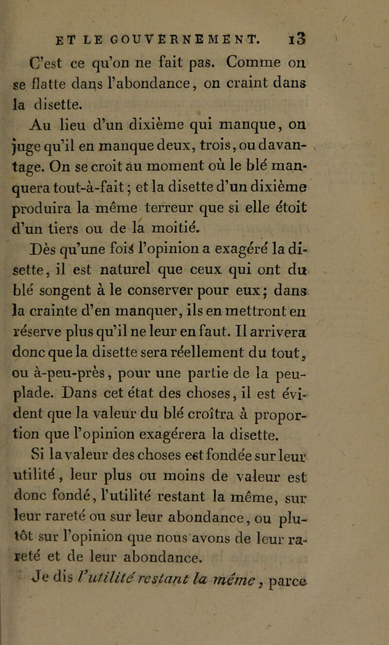 / ET LE GOUVERNE ME NT. l3 C’est ce qu’on ne fait pas. Comme on se flatte claqs l’abondance, on craint dans la disette. Au lieu d’un dixième qui manque, on juge qu’il en manque deux, trois, ou davan- tage. On se croit au moment où le blé man- quera tout-à-fait ; et la disette d’un dixième produira la même terreur que si elle étoit d’un tiers ou de la moitié. Dès qu’une foi4 l’opinion a exagéré la di- sette, il est naturel que ceux qui ont du blé songent à le conserver pour eux ; dans la crainte d’en manquer, ils en mettront en réserve plus qu’il ne leur en faut. Il arrivera donc que la disette sera réellement du tout, ou à-peu-près, pour une partie de la peu- plade. Dans cet état des choses, il est évi- dent que la valeur du blé croîtra à propor- tion que l’opinion exagérera la disette. Si la valeur des choses eët fondée sur leur utilité , leur plus ou moins de valeur est donc fondé, l’utilité restant la même, sur leur rareté ou sur leur abondance, ou plu- tôt sur l’opinion que nous avons de leur ra- reté et de leur abondance. Je dis Vutilité restant la même} parce