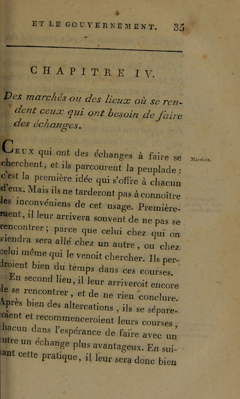 CHAPITRE IV. Des marches ou des lieu oc où se ren- dent ceux qui ont besoin de faire des échanges. r fElx qui ont des échanges à faire se cherchent, et ils parcourent la peuplade • cest la première idée qui s’offre à chacun eux. Mais ils ne tarderont pas àconnoître es inconvémens de cet usage. Première- ment, il leur arrivera souvent de ne pas se rencontrer ; parce que celui chez qui on rendra sera allé chez un autre, ou chez celui meme qui le venoit chercher. Ils per- Wnt bien du temps dans ces courses. En second heu, il leur arriveroit encore ese rencontrer, et de ne rien conclure. Apres bien des altercations , ils se séparè- rent et recommenceraient leurs courses hacun dans l’espérance de faire avec un U re un échangé plus avantageux. En sui- ant cette pratique, il leur sera donc bien Ma relie'».